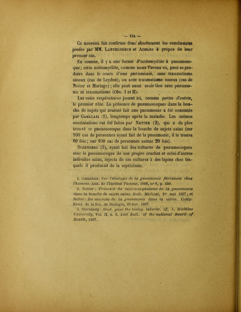 Ce nouveau fait confirme donc absolument les conclusions posées par MM. Lannelongue et Achard à propos de leur premier cas. En somme, il y a une forme d’ostéomyélite à pneumoco- que; cette ostéomyélite, comme nous l’avons vu, peut se pro- duire dans le cours d’une pneumonie, sans traumatisme osseux (cas de Leyden), ou avec traumatisme osseux (cas de Netter et Mariage) ; elle peut aussi avoir lieu sans pneumo- nie ni traumatisme (Obs. I et II). Les voies respiratoires jouent ici, comme portes d'entrée, le premier rôle. La présence de pneumocoques dans la bou- che de sujets qui avaient fait une pneumonie a été constatée par Gamalaia (1), longtemps après la maladie. Les mêmes constatations ont été faites par Netter (2), qui a de plus trouvé ce pneumocoque dans la bouche de sujets sains (sur 100 cas de personnes ayant fait de la pneumonie, il le trouva 80 fois; sur 100 cas de personnes saines 20 fois). Sternberg (3), ayant fait des cultures de pneumocoques avec le pneumocoque de son propre crachat et celui d’autres individus sains, injecta de ces cultures à des lapins chez les- quels il produisit de la septicémie. 1. Gamalaia: Sur Vétiologie de la pneumonie fibrineuse chez l’homme. Ann. de l’Institut Pasteur, 1888, n° 8, p. 440. 2. Netter : Présence du micro-organisme de la pneumonie dans la bouche de sujets sains. Bull. Médical, 1er mai 188T ; et Netter : Du microbe de la pneumonie dans la salive. Gomp. Rend, de la Soc. de Biologie, 29 nov. 1887. 3. Sternberg : Stud. pour the biolog. laborat. of, J. Hodkins Universilg, Vol. II, n. 2. And Bull, of the national Board of Health, 1887.