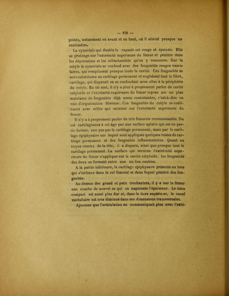 points, notamment en avant et en haut, où il atteint presque un centimètre. La synoviale qui double la capsule est rouge et épaissie. Elle se prolonge sur l’extrémité supérieure du fémur et pénètre dans les dépressions et les infractuosités qu’on y rencontre. Sur la cotyle la synoviale se confond avec des fongosités rouges vascu- laires, qui remplissent presque toute la cavité. Ces fongosités se sont substituées au cartilage permanent et englobent tout le fibro_ cartilage, qui disparaît en se confondant avec elles à la périphérie du cotyle. En un mot, il n’y a plus à proprement parler de cavité cotyloïde et l’extrémité supérieure du fémur repose sur un plan matelassé de fongosités déjà assez consistantes, c’est-à-dire en voie d’organisation fibreuse. Ces fongosités du cotyle se conti- nuent avec celles qui existent sur l’extrémité supérieure du fémur. Il n’y a à proprement parler de tête fémorale reconnaissable. Du col cartilagineux à cet âge par une surface aplatie qui est en par- tie formée, non pas par le cartilage permanent, mais par le carti- lage épiphysaire sur lequel sont appliqués quelques restes de car- tilage permanent et des fongosités inflammatoires. Quant au noyau osseux de la tête, il a disparu, ainsi que presque tout le cartilage permanent. La surface qui termine l’extrémité supé- rieure du fémur s’applique sur la cavité cotyloïde, les fongosités des deux os formant entre eux un lien continu. A la partie inférieure, le cartilage épiphysaire présente un trou qui s’enfonce dans le col fémoral et dans lequel pénètre des fon- gosités. Au-dessus des grand et petit trochanters, il y a sur le fémur une couche de nouvel os qui en augmente l’épaisseur. Le tissu compact est aussi plus dur et, dans le tiers supérieur, le canal médullaire est très diminué dans ses dimensions transversales. Ajoutons que l’articulation ne communiquait plus avec l’exté-