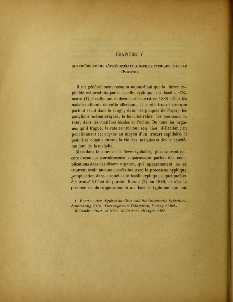 CHAPITRE V QUATRIÈME FORME L’OSTÉOMYÉLITE A BACILLE TYPHIQUE (BACILLE d’Eberth). Il est généralement reconnu aujourd’hui que la fièvre ty- phoïde est produite par le bacille typhique ou bacille d’E- berth (1), bacille que ce dernier découvrit en 1880. Chez les malades atteints de cette affection, il a été trouvé presque partout (sauf dans le sang) ; dans les plaques de Peyer, les ganglions mésentériques, le foie, les reins, les poumons, la rate ; dans les matières fécales et l’urine. De tous les orga- nes qu’il frappe, la rate est surtout son lieu d’élection ; en ponctionnant cet organe au moyen d’un trocart capillaire, il peut être obtenu durant la vie des malades et dès le deuxiè- me jour de la maladie, Mais dans le cours de la fièvre typhoïde, plus souvent en- core durant sa convalescence, apparaissent parfois des com- plications dans les divers organes, qui apparemment ne se trouvent avoir aucune corrélation avec le processus typhique complication dans lesquelles le bacille typhique a quelquefois été trouvé à l’état de pureté. Rendu (2), en 1886, et c’est le premier cas de suppuration dù au bacille typhique qui ait 1. Eberth : Ber Typhus bacillus uncl die intestinale Infection. Sammlung Klin. Yortrœge von Yolkmann, Vortrg,n° 2:26. 2. Rendu : Bull, et Mèvn. de la Soc. clinique, 1886.