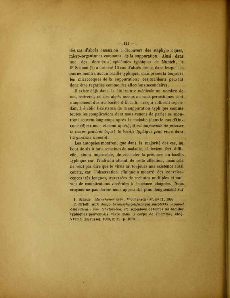 des cas d’abcès osseux on a découvert des staphylocoques, micro-organismes communs de la suppuration. Ainsi, dans une des dernières épidémies typhiques de Munich, le D1 2' Schede (1) a observé 10 cas d’abcès des os dans lesquels le pus ne montra aucun bacille typhique, mais présenta toujours les microcoques de la suppuration; ces accidents peuvent donc être regardés comme des affections secondaires. Il existe déjà dans la littérature médicale un nombre de cas, restreint, où des abcès osseux ou sous-périostiques sont uniquement dus au bacille d’Eberth, cas qui suffirent cepen- dant à établir l’existence de la suppuration typhique comme toutes les complications dont nous venons de parler se mon- trent souvent longtemps après la maladie (dans le cas d’Oït- loff (2) six mois et demi après), il est impossible de préciser le temps pendant lequel le bacille typhique peut vivre dans l'organisme humain. Les autopsies montrent que dans la majorité des cas, au bout de six à huit semaines de maladie, il devient fort diffi- cile, sinon impossible, de constater la présence du bacille typhique sur l’individu atteint de cette affection, mais cela ne veut pas dire que le virus ait toujours une existence aussi courte, car l’observation clinique a montré des convales- cences très longues, traversées de rechutes multiples et sui- vies de complications viscérales à échéance éloignée. Nous croyons ne pas devoir nous appesantir plus longuement sur 1. Schede: Münchener mèd. Wochenschrift, n° 11, 1888. 2. Orloff: Kah dolgo briouschno-tifoznyia palotckki mogout ostavatsia v tête tchelovièka, etc. (Combien de temps les bacilles typhiques peuvent-ils vivre dans le corps de l’homme, etc.). Vratch (en russe), 1889, n° 49, p. 1079.