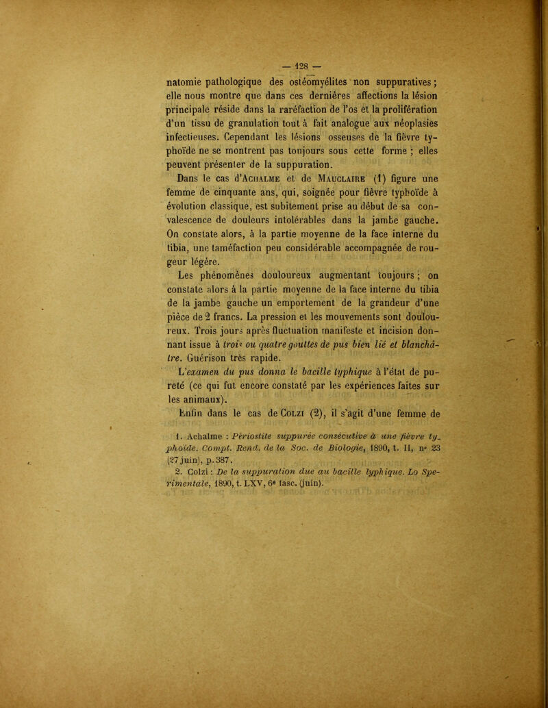 natomie pathologique des ostéomyélites non suppuratives ; elle nous montre que dans ces dernières affections la lésion principale réside dans la raréfaction de l’os et la prolifération d’un tissu de granulation tout à fait analogue aux néoplasies infectieuses. Cependant les lésions osseuses de la fièvre ty- phoïde ne se montrent pas toujours sous cette forme ; elles peuvent présenter de la suppuration. Dans le cas d’AcuALME et de Mauclaire (1) figure une femme de cinquante ans, qui, soignée pour fièvre typhoïde à évolution classique, est subitement prise au début de sa con- valescence de douleurs intolérables dans la jambe gauche. On constate alors, à la partie moyenne de la face interne du tibia, une taméfaction peu considérable accompagnée de rou- geur légère. Les phénomènes douloureux augmentant toujours ; on constate alors à la partie moyenne de la face interne du tibia de la jambe gauche un emportement de la grandeur d’une pièce de 2 francs. La pression et les mouvements sont doulou- reux. Trois jours après fluctuation manifeste et incision don- nant issue à Iroi« ou quatre gouttes de pus bien lié et blanchâ- tre. Guérison très rapide. L'examen du pus donna le bacille typhique à l’état de pu- reté (ce qui fut encore constaté par les expériences faites sur les animaux). Enfin dans le cas de Colzi (2), il s’agit d’une femme de 1. Aclialme : Périostite suppurèe consécutive à- une fièvre ty. phoïde. Compt. Rend, de la Soc. de Biologie, 1890, t. II, n° 23 (27 juin), p.387. 2. Colzi : De la suppuration due au bacille typhique. Lo Spe- rimentale, 1890, t. LXV, 6e fasc. (juin).