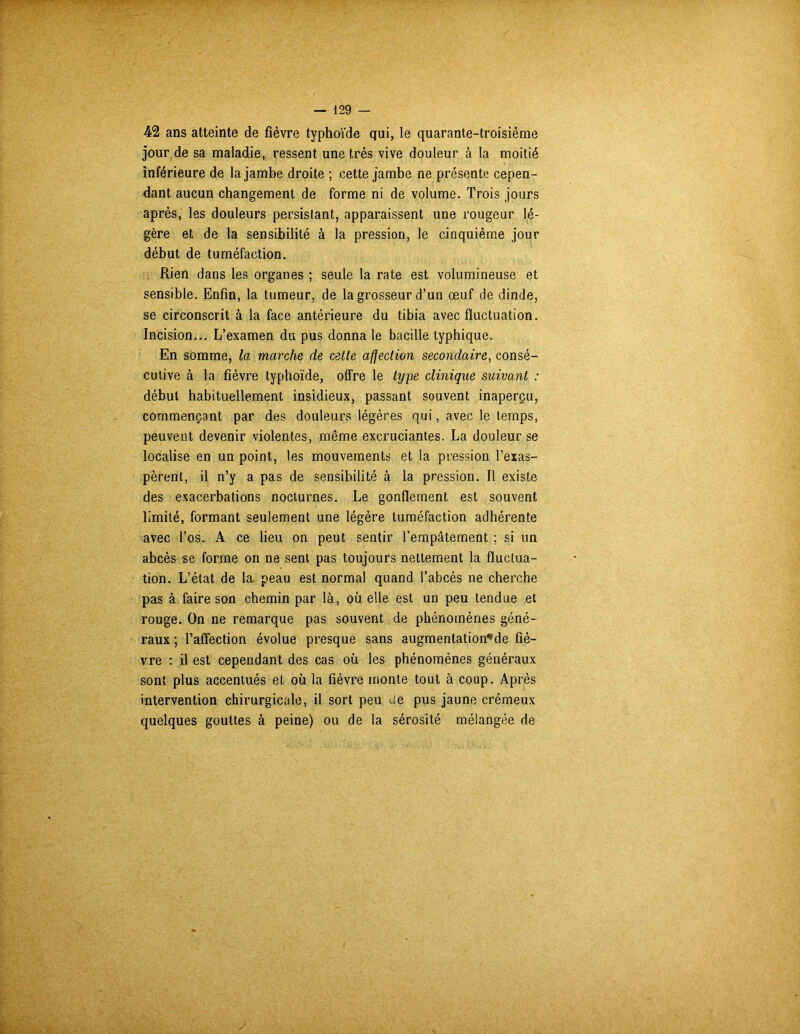 42 ans atteinte de fièvre typhoïde qui, le quarante-troisième jour de sa maladie, ressent une très vive douleur à la moitié inférieure de la jambe droite ; cette jambe ne présente cepen- dant aucun changement de forme ni de volume. Trois jours après, les douleurs persistant, apparaissent une rougeur lé- gère et de la sensibilité à la pression, le cinquième jour début de tuméfaction. Rien dans les organes ; seule la rate est volumineuse et sensible. Enfin, la tumeur, de la grosseur d’un œuf de dinde, se circonscrit à la face antérieure du tibia avec fluctuation. Incision... L’examen du pus donna le bacille typhique. En somme, la marche de celle affection secondaire, consé- cutive à la fièvre typhoïde, offre le type clinique suivant : début habituellement insidieux, passant souvent inaperçu, commençant par des douleurs légères qui, avec le temps, peuvent devenir violentes, même excruciantes. La douleur se localise en un point, les mouvements et la pression l’exas- pèrent, il n’y a pas de sensibilité à la pression. Il existe des exacerbations nocturnes. Le gonflement est souvent limité, formant seulement une légère tuméfaction adhérente avec l’os. A ce lieu on peut sentir l’empâtement ; si un abcès se forme on ne sent pas toujours nettement la fluctua- tion. L’état de la peau est normal quand l’abcès ne cherche pas à faire son chemin par là, où elle est un peu tendue et rouge. On ne remarque pas souvent de phénomènes géné- raux ; l’affection évolue presque sans augmentation’de fiè- vre : il est cependant des cas où les phénomènes généraux sont plus accentués et où la fièvre monte tout à coup. Après intervention chirurgicale, il sort peu de pus jaune crémeux quelques gouttes à peine) ou de la sérosité mélangée de
