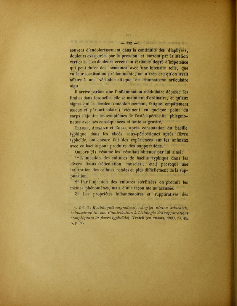 souvent d’endolorissement dans la continuité des diaphyses, douleurs exaspérées par la pression et surtout par la station verticale. Les douleurs créent un véritable degré d’impotence qui peut durer des semaines, avec une intensité telle, que vu leur localisation prédominante, on a trop cru qu’on avait affaire à une véritable attaque de rhumatisme articulaire aigu. Il arrive parfois que l’inflammation médullaire dépasse les limites dans lesquelles elle se maintient d’ordinaire, et qu’aux signes qui la décèlent (endolorissement, fatigue, empâtement osseux et péri-articulaire), viennent en quelque point du corps s’ajouter les symptômes de l’ostéo-périostite phlegmo- neuse avec ses conséquences et toute sa gravité. Orloff, Acbalme et Colzi, après constatation du bacille typhique dans les abcès sous-périostiques après fièvre typhoïde, ont encore fait des expériences sur les animaux avec ce bacille pour produire des suppurations. Orloff (1) résume les résultats obtenus par lui ainsi : 1° L’injection des cultures de bacille typhique dans les divers tissus (réticulation, muscles... etc.) provoque une infil tration des cellules rondes et plus difficilement de la sup- puration. 2° Par l’injection des cultures stérilisées on produit les mêmes phénomènes, mais d’une façon moins accusée. 3° Les propriétés inflammatoires et suppuratives des 1. Orloff: Ketiolognii nagndienii, oslog (e) niaion schtehich, briouschnoi tit, etc. (Contribution à Vétiologie des suppurations compliquant la fièvre typhoïde). Vratcli (en russe), 1890, no. 45, 6, p. S6.