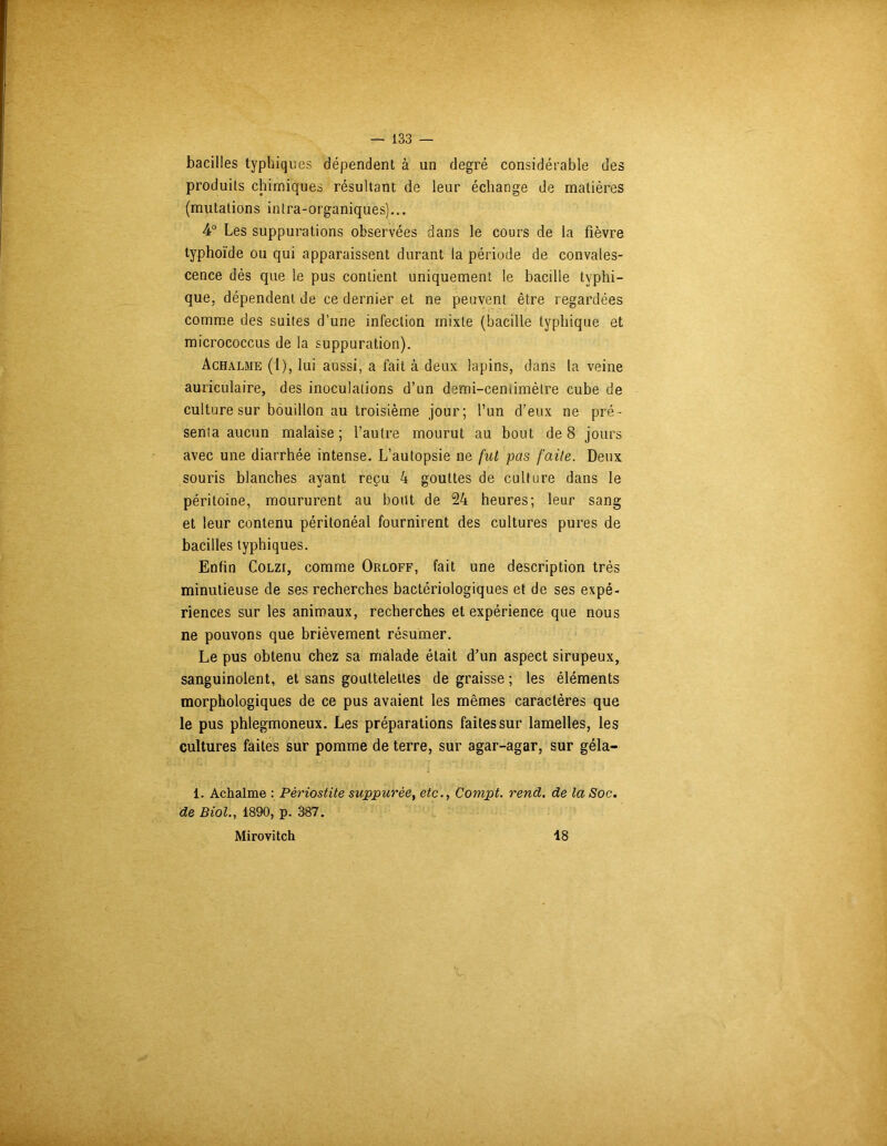 bacilles typhiques dépendent à un degré considérable des produits chimiques résultant de leur échange de matières (mutations intra-organiques)... 4° Les suppurations observées dans le cours de la fièvre typhoïde ou qui apparaissent durant la période de convales- cence dès que le pus contient uniquement le bacille typhi- que, dépendent de ce dernier et ne peuvent être regardées comme des suites d’une infection mixte (bacille typhique et micrococcus de la suppuration). Achalme (1), lui aussi, a fait à deux lapins, dans la veine auriculaire, des inoculations d’un demi-cemimètre cube de culture sur bouillon au troisième jour; l’un d'eux ne pré - senta aucun malaise; l’autre mourut au bout de 8 jours avec une diarrhée intense. L’autopsie ne fut pas faite. Deux souris blanches ayant reçu 4 gouttes de culture dans le péritoine, moururent au bout de 24 heures; leur sang et leur contenu péritonéal fournirent des cultures pures de bacilles typhiques. Enfin Colzi, comme Orloff, fait une description très minutieuse de ses recherches bactériologiques et de ses expé- riences sur les animaux, recherches et expérience que nous ne pouvons que brièvement résumer. Le pus obtenu chez sa malade était d’un aspect sirupeux, sanguinolent, et sans gouttelettes de graisse ; les éléments morphologiques de ce pus avaient les mêmes caractères que le pus phlegmoneux. Les préparations faites sur lamelles, les cultures faites sur pomme de terre, sur agar-agar, sur géla- 1. Achalme : Périostite suppurée, etc., Compt. rend, de la Soc. de Biol., 1890, p. 387. Mirovitch 18