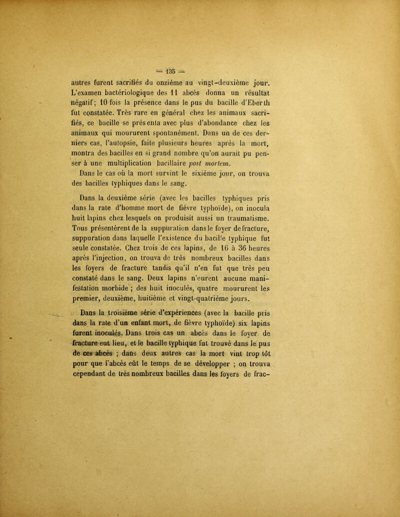 autres furent sacrifiés du onzième au vingt-deuxième jour. L’examen bactériologique des 11 abcès donna un résultat négatif; 10 fois la présence dans le pus du bacille d’Eberth fut constatée. Très rare en général chez les animaux sacri- fiés, ce bacille se présenta avec plus d’abondance chez les animaux qui moururent spontanément. Dans un de ces der- niers cas, l’autopsie, faite plusieurs heures après la mort, montra des bacilles en si grand nombre qu’on aurait pu pen- ser à une multiplication bacillaire post mortem. Dans le cas où la mort survint le sixième jour, on trouva des bacilles typhiques dans le sang. Dans la deuxième série (avec les bacilles typhiques pris dans la rate d’homme mort de fièvre typhoïde), on inocula huit lapins chez lesquels on produisit aussi un traumatisme. Tous présentèrent de la suppuration dans le foyer de fracture, suppuration dans laquelle l’existence du bacille typhique fut seule constatée. Chez trois de ces lapins, de IG à 36 heures après l’injection, on trouva de très nombreux bacilles dans les foyers de fracture tandis qu’il n’en fut que très peu constaté dans le sang. Deux lapins n’eurent aucune mani- festation morbide ; des huit inoculés, quatre moururent les premier, deuxième, huitième et vingt-quatrième jours. Dans la troisième série d’expériences (avec la bacille pris dans la rate d’un enfant mort, de fièvre typhoïde) six lapins furent inoculés. Dans trois cas un abcès dans le foyer de fracture eut lieu, et le bacille typhique fut trouvé dans le pus de ces abcès ; dans deux autres cas la mort vint trop tôt pour que l’abcès eût le temps de se développer ; on trouva cependant de très nombreux bacilles dans les foyers de frac-