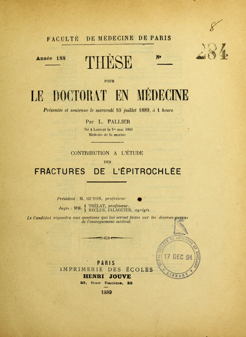 \ FACULTÉ DE MÉDECINE DE PARIS Année 188 THÈSE N* v POUR LE DOCTORAT EN MÉDECINE Présentée et soutenue le mercredi 10 juillet 1889, à 1 heure Par L. FALLIER Né à Lorient le 1er mai 1860 Médecin de la marine CONTRIBUTION A L’ETUDE DES FRACTURES DE L’ÉPITROCHLÉE Président : M. GUYON, professeur Q tu„es • MM I TRÉLAT, professeur. Ju.jex . MM. ^ RECLUSi JALAGUIER, agrégés, 1889