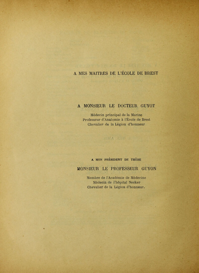 A MES MAITRES DE L’ÉCOLE DE BREST A MONSIEUR LE DOCTEUR GUYOT Médecin principal de la Marine Professeur d’Anatomie à l’École de Brest Chevalier de la Légion d’honneur A MON PRÉSIDENT DE THESE MONSIEUR LE PROFESSEUR GUYON Membre de l’Académie de Médecine Médecin de l’hôpital Necker Chevalier de la Légion d’honneur.