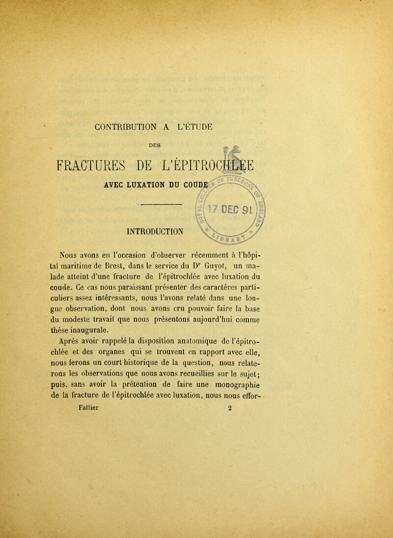 CONTRIBUTION A L’ÉTUDE Nous avons eu l’occasion d’observer récemment à l’hôpi- tal maritime de Brest, dans le service du Dr Guyot, un ma- lade atteint d’une fracture de l’épitrochlée avec luxation du coude. Ce cas nous paraissant présenter des caractères parti- culiers assez intéressants, nous l’avons relaté dans une lon- gue observation, dont nous avons cru pouvoir faire la base du modeste travail que nous présentons aujourd’hui comme thèse inaugurale. Après avoir rappelé la disposition anatomique de l’épitro- chlée et des organes qui se trouvent en rapport avec elle, nous ferons un court historique de la question, nous relate- rons les observations que nous avons recueillies sur le sujet; puis, sans avoir la prétention de faire une monographie de la fracture de l’épitrochlée avec luxation, nous nous effor- Fallier 2