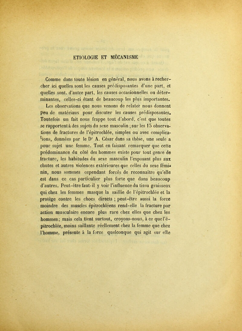 ETIOLOGIE ET MÉCANISME Comme dans toute lésion en général, nous avons à recher- cher ici quelles sont les causes prédisposantes d’une part, et quelles sont, d’autre part, les causes occasionnelles ou déter- minantes, celles-ci étant de beaucoup les plus importantes. Les observations que nous venons de relater nous donnent peu de matériaux pour discuter les causes prédisposantes. Toutefois un fait nous frappe tout d’abord, c’est que toutes se rapportent à des sujets du sexe masculin ; sur les 15 observa- tions de fractures de l’épitrochlée, simples ou avec complica- tions, données par le Dr A. César dans sa thèse, une seule a pour sujet une femme. Tout en faisant remarquer que cette prédominance du côté des hommes existe pour tout genre de fracture, les habitudes du sexe masculin l’exposant plus aux chutes et autres violences extérieures que celles du sexe fémn nin, nous sommes cependant forcés de reconnaître qu’elle est dans ce cas particulier plus forte que dans beaucoup d’autres. Peut-être faut-il y voir l’influence du tissu graisseux qui chez les femmes masque la saillie de l’épitrochlée et la protège contre les chocs directs ; peut-être aussi la force moindre des muscles épitrochléens rend-elle la fracture par action musculaire encore plus rare chez elles que chez les hommes; mais cela tient surtout, croyons-nous, à ce que l’é- pitrochlée, moins saillante réellement chez la femme que chez l’homme, présente à la force quelconque qui agit sur elle