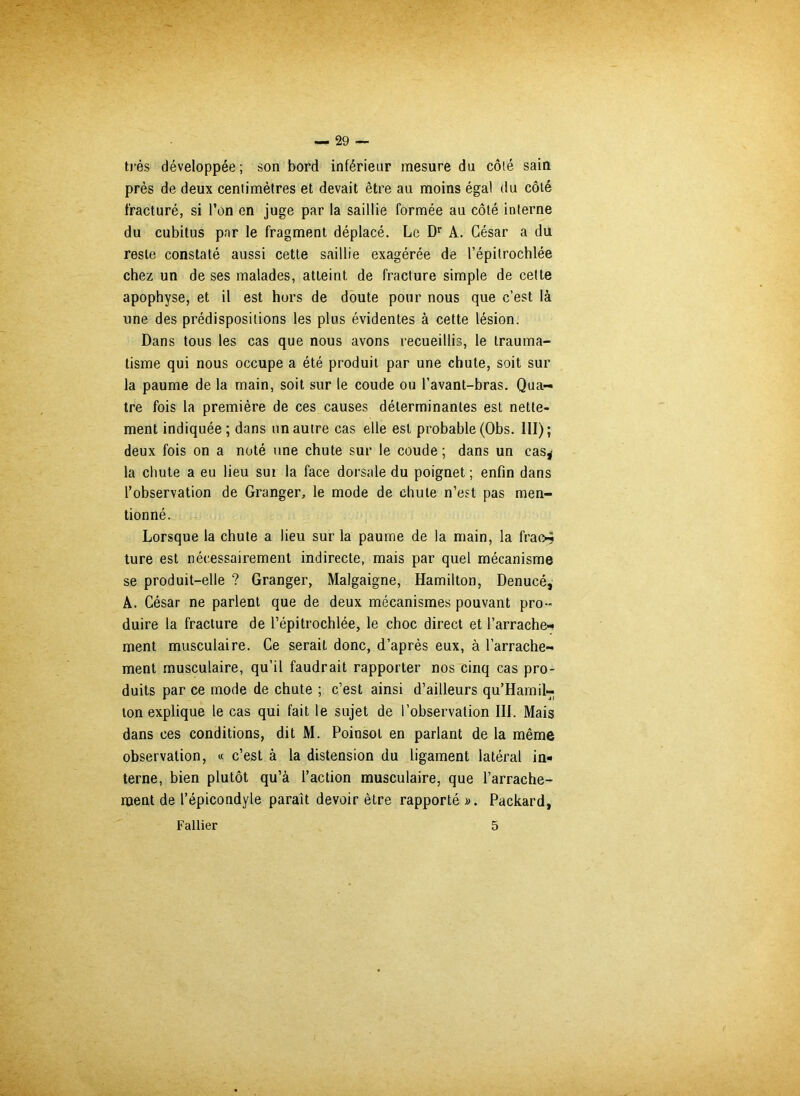 très développée; son bord inférieur mesure du côté sain près de deux centimètres et devait être au moins égal du côté fracturé, si l’on en juge par la saillie formée au côté interne du cubitus par le fragment déplacé. Le Dr A. César a du reste constaté aussi cette saillie exagérée de l’épitrochlée chez un de ses malades, atteint de fracture simple de celte apophyse, et il est hors de doute pour nous que c’est là une des prédispositions les plus évidentes à cette lésion. Dans tous les cas que nous avons recueillis, le trauma- tisme qui nous occupe a été produit par une chute, soit sur la paume de la main, soit sur le coude ou l’avant-bras. Qua- tre fois la première de ces causes déterminantes est nette- ment indiquée; dans un autre cas elle est probable (Obs. III); deux fois on a noté une chute sur le coude ; dans un cas^ la chute a eu lieu sut la face dorsale du poignet ; enfin dans l’observation de Granger, le mode de chute n’est pas men- tionné. Lorsque la chute a lieu sur la paume de la main, la frao-j ture est nécessairement indirecte, mais par quel mécanisme se produit-elle ? Granger, Malgaigne, Hamilton, Denucé, A. César ne parlent que de deux mécanismes pouvant pro- duire la fracture de l’épitrochlée, le choc direct et l’arrache- ment musculaire. Ce serait donc, d’après eux, à l’arrache- ment musculaire, qu’il faudrait rapporter nos cinq cas pro- duits par ce mode de chute ; c’est ainsi d’ailleurs qu’Hamil- lon explique le cas qui fait le sujet de l’observation III. Mais dans ces conditions, dit M. Poinsot en parlant de la même observation, « c’est à la distension du ligament latéral in- terne, bien plutôt qu’à l’action musculaire, que l’arrache- ment de l’épicondyle paraît devoir être rapporté ». Packard, Fallier 5