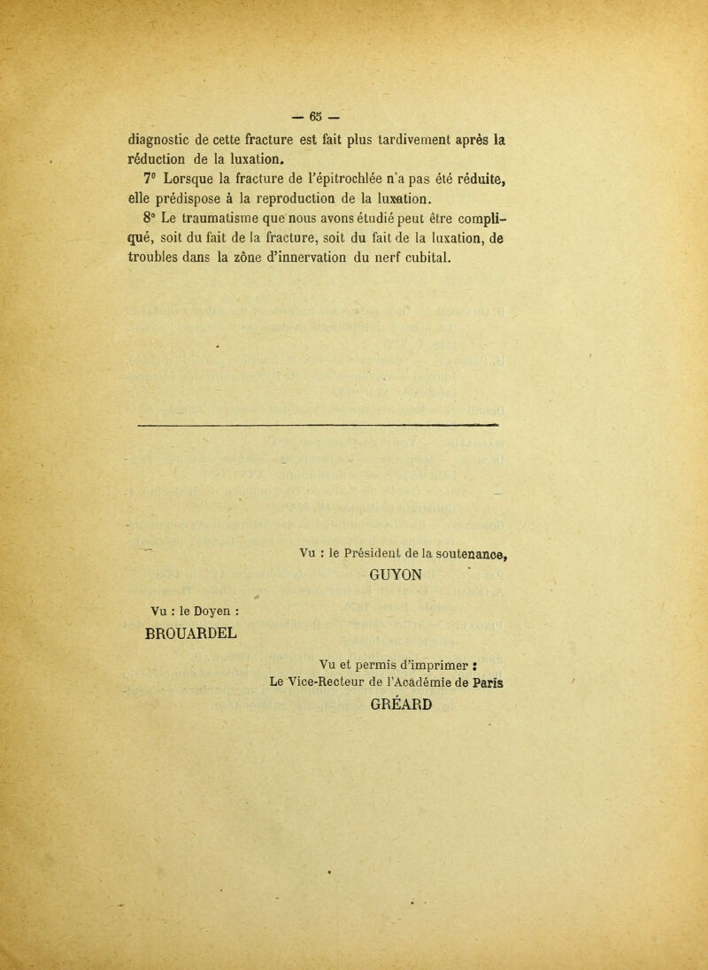 diagnostic de cette fracture est fait plus tardivement après la réduction de la luxation. 7° Lorsque la fracture de l’épitrochlée n’a pas été réduite, elle prédispose à la reproduction de la lux-ation. 8° Le traumatisme que nous avons étudié peut être compli- qué, soit du fait de la fracture, soit du fait de la luxation, de troubles dans la zone d’innervation du nerf cubital. Vu : le Président de la soutenance, GUYON Vu : le Doyen : BROUARDEL Vu et permis d’imprimer : Le Vice-Recteur de l’Académie de Paris GRÉARD