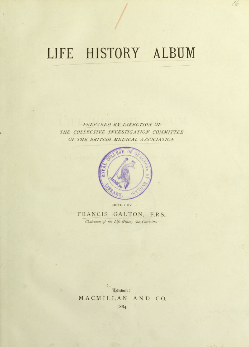 LIFE HISTORY ALBUM PREPARED BY DIRECTION OE THE COLLECTIVE INVESTIGATION COMMITTEE OF THE BRITISH MEDICAL ASSOCIATION FRANCIS GALTON, F.R.S., Chairman of the Life-History Sub-Committee. Ls Hontion: MACMILLAN AND CO. 1884