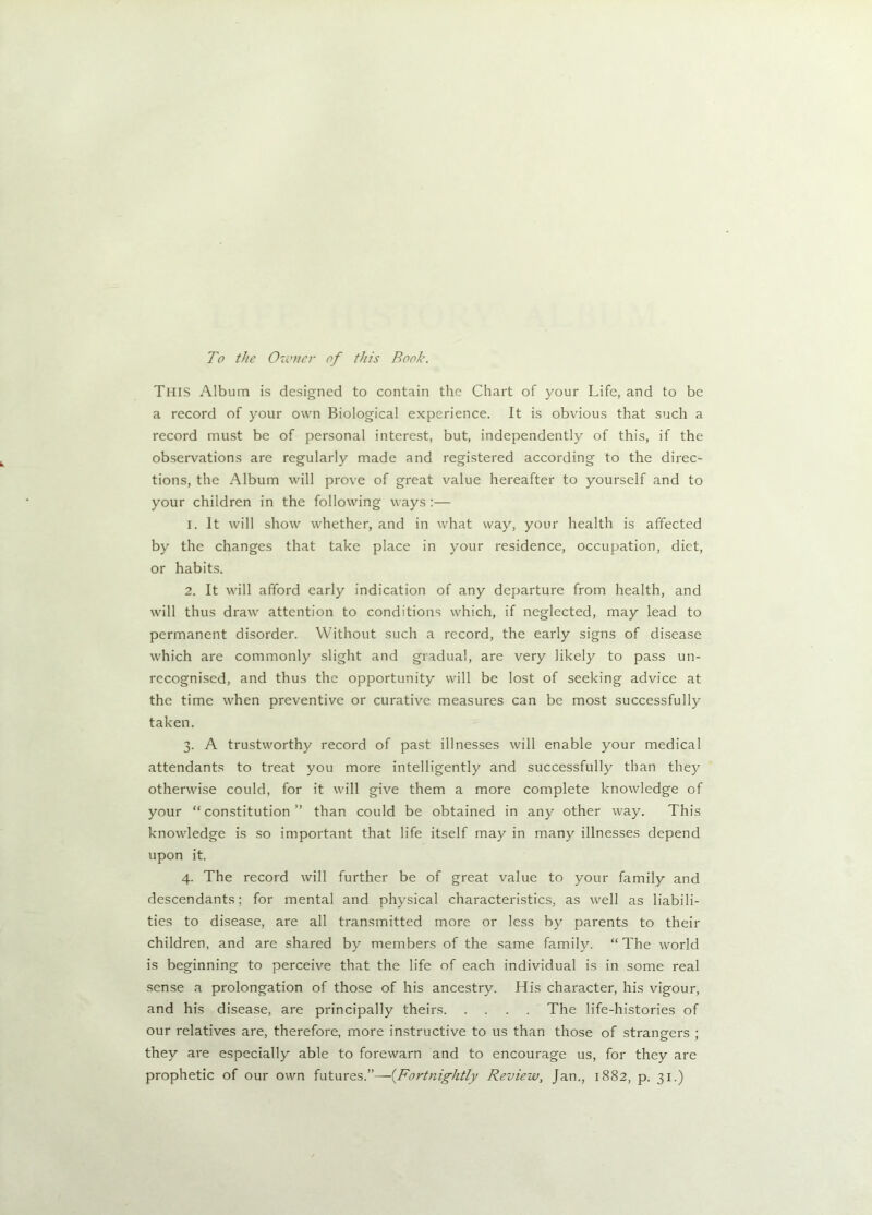To the Owner of this Book. This Album is designed to contain the Chart of your Life, and to be a record of your own Biological experience. It is obvious that such a record must be of personal interest, but, independently of this, if the observations are regularly made and registered according to the direc- tions, the Album will prove of great value hereafter to yourself and to your children in the following ways :— 1. It will show whether, and in what way, your health is affected by the changes that take place in your residence, occupation, diet, or habits. 2. It will afford early indication of any departure from health, and will thus draw attention to conditions which, if neglected, may lead to permanent disorder. Without such a record, the early signs of disease which are commonly slight and gradual, are very likely to pass un- recognised, and thus the opportunity will be lost of seeking advice at the time when preventive or curative measures can be most successfully taken. 3. A trustworthy record of past illnesses will enable your medical attendants to treat you more intelligently and successfully than they otherwise could, for it will give them a more complete knowledge of your “constitution” than could be obtained in any other way. This knowledge is so important that life itself may in many illnesses depend upon it. 4. The record will further be of great value to your family and descendants; for mental and physical characteristics, as well as liabili- ties to disease, are all transmitted more or less by parents to their children, and are shared by members of the same family. “ The world is beginning to perceive that the life of each individual is in some real sense a prolongation of those of his ancestry. His character, his vigour, and his disease, are principally theirs The life-histories of our relatives are, therefore, more instructive to us than those of strangers ; they are especially able to forewarn and to encourage us, for they are prophetic of our own futures.”—(Fortnightly Review, Jan., 1882, p. 31.)