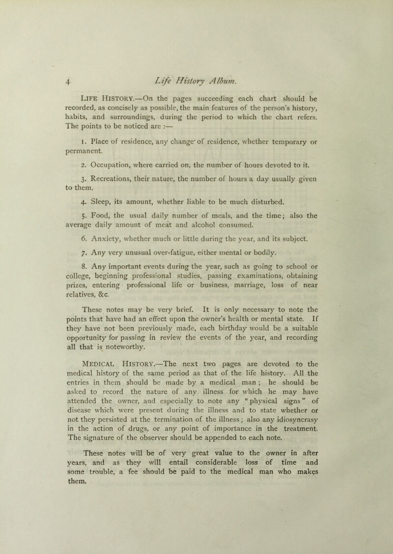 LIFE HISTORY.—On the pages succeeding each chart should be recorded, as concisely as possible, the main features of the person’s history, habits, and surroundings, during the period to which the chart refers. The points to be noticed are :— 1. Place of residence, any change1 of residence, whether temporary or permanent. 2. Occupation, where carried on, the number of hours devoted to it. 3. Recreations, their nature, the number of hours a day usually given to them. 4. Sleep, its amount, whether liable to be much disturbed. 5. Food, the usual daily number of meals, and the time; also the average daily amount of meat and alcohol consumed. 6. Anxiety, whether much or little during the year, and its subject. 7. Any very unusual over-fatigue, either mental or bodily. 8. Any important events during the year, such as going to school or college, beginning professional studies, passing examinations, obtaining prizes, entering professional life or business, marriage, loss of near relatives, &c. These notes may be very brief. It is only necessary to note the points that have had an effect upon the owner’s health or mental state. If they have not been previously made, each birthday would be a suitable opportunity for passing in review the events of the year, and recording all that is noteworthy. Medical History.—The next two pages are devoted to the medical history of the same period as that of the life history. All the entries in them should be made by a medical man ; he should be asked to record the nature of any illness for which he may have attended the owner, and especially to note any “ physical signs ” of disease which were present during the illness and to state whether or not they persisted at the termination of the illness ; also any idiosyncrasy in the action of drugs, or any point of importance in the treatment. The signature of the observer should be appended to each note. These notes will be of very great value to the owner in after years, and as they will entail considerable loss of time and some trouble, a fee should be paid to the medical man who makes them.