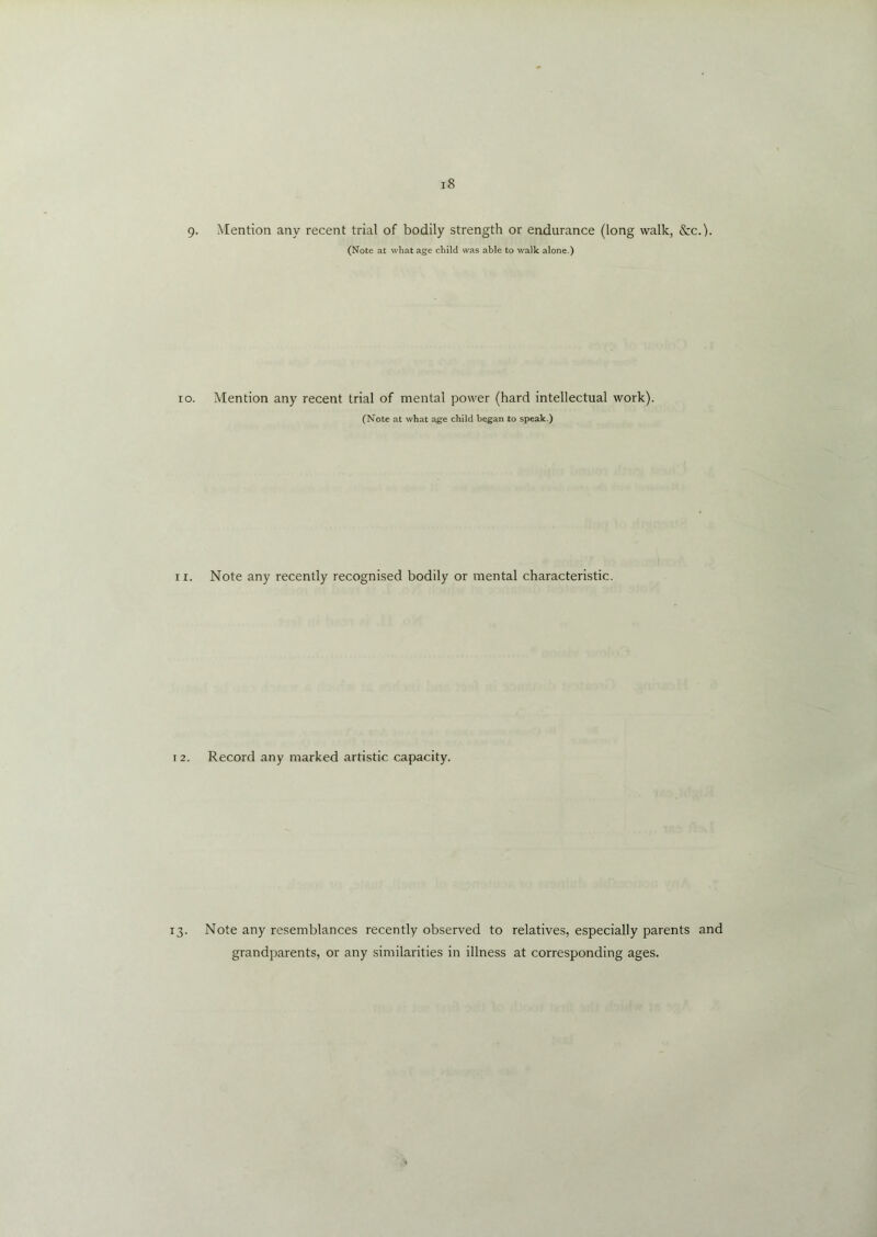 9. Mention any recent trial of bodily strength or endurance (long walk, &c.). (Note at what age child was able to walk alone.) ro. Mention any recent trial of mental power (hard intellectual work). (Note at what age child began to speak.) 11. Note any recently recognised bodily or mental characteristic. 12. Record any marked artistic capacity. 13. Note any resemblances recently observed to relatives, especially parents and grandparents, or any similarities in illness at corresponding ages.