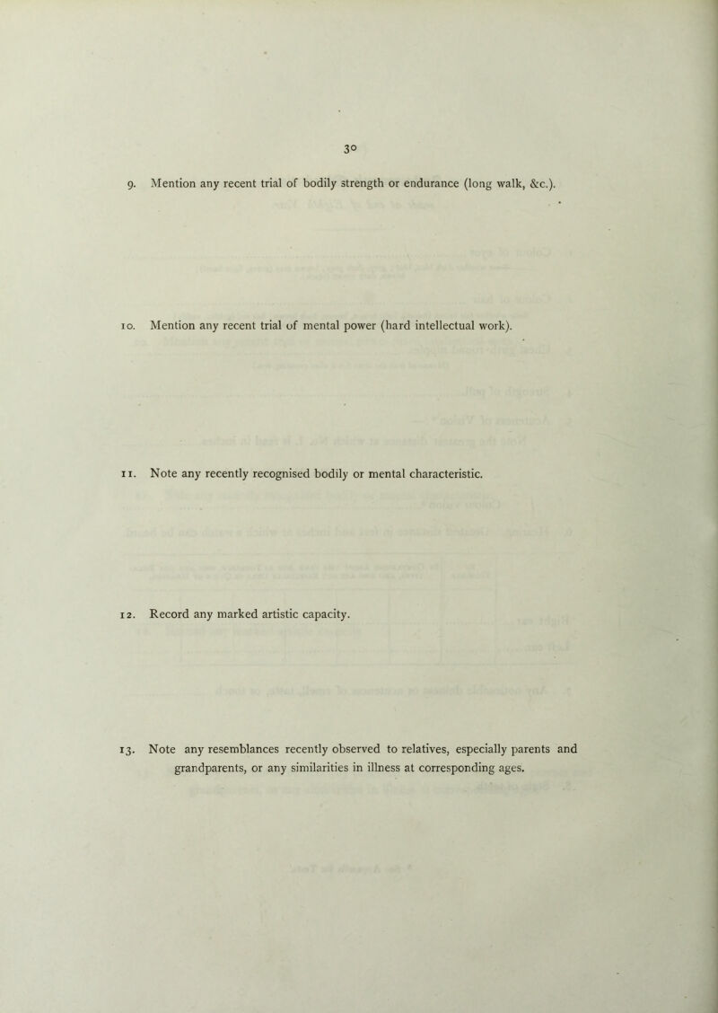 3° 9- Mention any recent trial of bodily strength or endurance (long walk, &c.). io. Mention any recent trial of mental power (hard intellectual work). n. Note any recently recognised bodily or mental characteristic. 12. Record any marked artistic capacity. 13. Note any resemblances recently observed to relatives, especially parents and