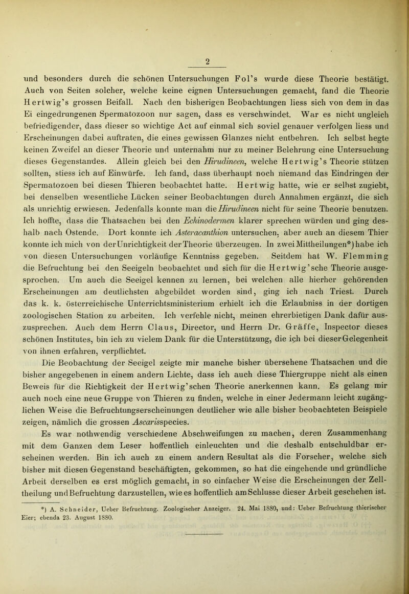 lind besonders durch die schönen Untersuchungen Fol’s wurde diese Theorie bestätigt. Auch von Seiten solcher, welche keine eignen Untersuchungen gemacht, fand die Theorie Hertwig’s grossen Beifall. Nach den bisherigen Beobachtungen Hess sich von dem in das Ei eingedrungenen Spermatozoon nur sagen, dass es verschwindet. War es nicht ungleich befriedigender, dass dieser so wichtige Act auf einmal sich soviel genauer verfolgen Hess und Erscheinungen dabei auftraten, die eines gewissen Glanzes nicht entbehren. Ich selbst hegte keinen Zweifel an dieser Theorie und unternahm nur zu meiner Belehrung eine Untersuchung dieses Gegenstandes. Allein gleich bei den Hirudineen, welche Hertwig’s Theorie stützen sollten, stiess ich auf Einwürfe. Ich fand, dass überhaupt noch niemand das Eindringen der Spermatozoen bei diesen Thieren beobachtet hatte. Hertwig hatte, wie er selbst zugiebt, bei denselben wesentliche Lücken seiner Beobachtungen durch Annahmen ergänzt, die sich als unrichtig erwiesen. Jedenfalls konnte man die Hirudineen nicht für seine Theorie benutzen. Ich hoffte, dass die Thatsachen bei den Echinodermen klarer sprechen würden und ging des- halb nach Ostende. Dort konnte ich Asteracanthion untersuchen, aber auch an diesem Thier konnte ich mich von der Unrichtigkeit der Theorie überzeugen. In zwei Mittheilungen*) habe ich von diesen Untersuchungen vorläufige Kenntniss gegeben. Seitdem hat W. Flemming die Befruchtung bei den Seeigeln beobachtet und sich für die Hertwig’sche Theorie ausge- sprochen. Um auch die Seeigel kennen zu lernen, bei welchen alle hierher gehörenden Erscheinungen am deutlichsten abgebildet worden sind, ging ich nach Triest. Durch das k. k. österreichische Unterrichtsministerium erhielt ich die Erlaubniss in der dortigen zoologischen Station zu arbeiten. Ich verfehle nicht, meinen ehrerbietigen Dank dafür aus- zusprechen. Auch dem Herrn Claus, Director, und Herrn Dr. Gräffe, Inspector dieses schönen Institutes, bin ich zu vielem Dank für die Unterstützung, die ich bei dieser Gelegenheit von ihnen erfahren, verpflichtet. Die Beobachtung der Seeigel zeigte mir manche bisher übersehene Thatsachen und die bisher angegebenen in einem andern Lichte, dass ich auch diese Thiergruppe nicht als einen Beweis für die Richtigkeit der Hertwig’sehen Theorie anerkennen kann. Es gelang mir auch noch eine neue Gruppe von Thieren zu finden, welche in einer Jedermann leicht zugäng- lichen Weise die Befruchtungserscheinungen deutlicher wie alle bisher beobachteten Beispiele zeigen, nämlich die grossen Mscamspecies. Es war nothwendig verschiedene Abschweifungen zu machen, deren Zusammenhang mit dem Ganzen dem Leser hoffentlich einleuchten und die deshalb entschuldbar er- scheinen werden. Bin ich auch zu einem andern Resultat als die Forscher, welche sich bisher mit diesen Gegenstand beschäftigten, gekommen, so hat die eingehende und gründliche Arbeit derselben es erst möglich gemacht, in so einfacher Weise die Erscheinungen der Zell- theilung und Befruchtung darzustellen, wie es hoffentlich am Schlüsse dieser Arbeit geschehen ist. =*=) A. Schneider, Ueber Befruchtung. Zoologischer Anzeiger. 24. Mai 1880, und; Ueber Befruchtung thierischer Eier; ebenda 23. August 1880.