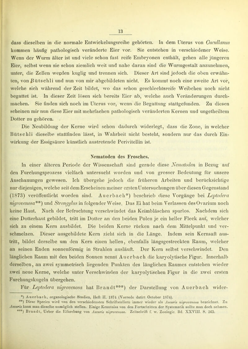 dass dieselben in die normale Entwickelungsreihe gehörten. In dem Uterus von Cucullanus kommen häufig pathologisch veränderte Eier vor. Sie entstehen in verschiedener Weise. Wenn der Wurm älter ist und viele schon fast reife Embryonen enthält, gehen alle jüngeren Eier, selbst wenn sie schon ziemlich weit und nahe daran sind die Wurmgestalt anzunehmen, unter, die Zellen werden kuglig und trennen sich. Dieser Art sind jedoch die oben erwähn- ten, von ßütschli und nun von mir abgebildeten nicht. Es kommt noch eine zweite Art vor, welche sich während der Zeit bildet, wo das schon geschlechtsreife Weibchen noch nicht begattet ist. In dieser Zeit lösen sich bereits Eier ab, welche auch Veränderungen durch- machen. Sie finden sich noch im Uterus vor, wenn die Begattung stattgefunden. Zu diesen scheinen mir nun diese Eier mit mehrfachen pathologisch veränderten Kernen und ungetheiltem Dotter zu gehören, . Die Neubildung der Kerne wird schon dadurch widerlegt, dass die Zone, in welcher Bütschli dieselbe stattfinden lässt, in Wahrheit nicht besteht, sondern nur das durch Ein- wirkung der Essigsäure künstlich austretende Perivitellin ist. Nematoden des Frosches. In einer älteren Periode der Wissenschaft sind gerade diese Nematoden in Bezug auf den Furchungsprozess vielfach untersucht worden und von grosser Bedeutung für unsere Anschauungen gewesen. Ich übergehe jedoch die früheren Arbeiten und berücksichtige nur diejenigen, welche seit dem Erscheinen meiner ersten Untersuchungen über diesen Gegenstand (1873) veröffentlicht worden sind. Auerbach*) beschrieb diese Vorgänge bei Leptodera nigrovenosa'^'*) und Strongglus in folgender Weise. Das Ei hat beim Verlassen desOvarium noch keine Haut. Nach der Befruchtung verschwindet das Keimbläschen spurlos. Nachdem sich eine Dotterhaut gebildet, tritt im Dotter an den beiden Polen je ein heller Fleck aut, welcher sich zu einem Kern ausbildet. Die beiden Kerne rücken nach dem Mittelpunkt und ver- schmelzen. Dieser ausgebildete Kern zieht sich in die Länge, Indem sein Kernsaft aus- tritt, bildet derselbe um den Kern einen hellen, ebenfalls längsgestreckten Raum, welcher an seinen Enden sonnenförmig in Strahlen ausläuft. Der Kern selbst verschwindet. Den länglichen Raum mit den beiden Sonnen nennt Auerbach die karyolytische Figur. Innerhalb derselben, an zwei symmetrisch liegenden Punkten des länglichen Raumes entstehen wieder zwei neue Kerne, welche unter Verschwinden der karyolytischen Figur in die zwmi ersten Furchungskugeln übergehen. Für Leptodera nigrovenosa hat Brandt***) der Darstellung von Auerbach wider- *) Auerbach, organologische Studien, Heft II. 1874 (Vorrede datirt October 1874). **) Diese Species wird von den verschiedensten Schriftstellern immer wieder als Ascaris nigrovenosa bezeichnet. Zu Ascaris kann man dieselbe unmöglich stellen. Einige Kenntniss von den Fortschritten der Systematik sollte man doch nehmen. ***) Brandt, Ueber die Eifurehung von Ascaris nigrovenosa. Zeitschrift f. w. Zoologie, Bd. XXVIII. S. 365.