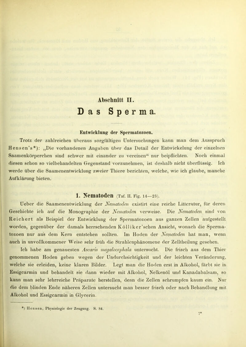 Das Sperma. Entwicklung der Spermatozoen. Trotz der zahlreichen überaus sorgfältigen Untersuchungen kann man dem Ausspruch Hensen’s*): „Die vorhandenen Angaben über das Detail der Entwickelung der einzelnen Saamenkörperchen sind schwer mit einander zu vereinen“ nur beipflichten. Noch einmal diesen schon so vielbehandelten Gegenstand vorzunehmen, ist deshalb nicht überflüssig. Ich werde über die Saamenentwicklung zweier Thiere berichten, welche, wie ich glaube, manche Aufklärung bieten. 1. T^ematoden (Taf. ii. Fig. 14—23). üeber die Saamenentwicklung der Nematoden existirt eine reiche Litteratur, für deren Geschichte ich auf die Monographie der Nematoden verweise. Die Nematoden sind von Reichert als Beispiel der Entwicklung der Spermatozoen aus ganzen Zellen aufgestellt worden, gegenüber der damals herrschenden Kölliker’schen Ansicht, wonach die Sperma- tozoen nur aus dem Kern entstehen sollten. Im Hoden der Nematoden hat man, wenn auch in unvollkommener Weise sehr früh die Strahlenphänomene der Zelltheilung gesehen. Ich habe am genauesten Ascaris megalocephala untersucht. Die frisch aus dem Thier genommenen Hoden geben wegen der Undurchsichtigkeit und der leichten Veränderung, welche sie erleiden, keine klaren Bilder. Legt man die Hoden erst in Alkohol, färbt sie in Essigearmin und behandelt sie dann wieder mit Alkohol, Nelkenöl und Kanadabalsam, so kann man sehr lehrreiche Präparate herstellen, denn die Zellen schrumpfen kaum ein. Nur die dem blinden Ende näheren Zellen untersucht man besser frisch oder nach Behandlung mit Alkohol und Essigearmin in Glycerin. *) Hensen, Physiologie der Zeugung. S. S4.