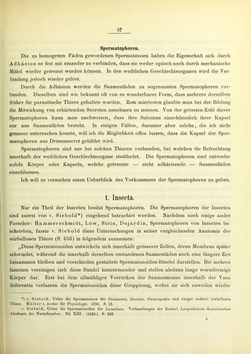 Spermatophoren. Die zu homogenen Fäden gewordenen Sperraatozoen haben die Eigenschaft sich durch Adhäsion so fest mit einander zu verbinden, dass sie weder optisch noch durch mechanische Mittel wieder getrennt werden können. In den weiblichen Geschlechtsorganen wird die Ver- bindung jedoch wieder gelöst. Durch die Adhäsion werden die Saamenfäden zu sogenannten Spermatophoren ver- bunden. Dieselben sind wie bekannt oft von so wunderbarer Form, dass mehrere derselben früher für parasitische Thiere gehalten wurden. Zum mindesten glaubte man bei der Bildung die Mitwirkung von erhärtenden Secreten annehmen zu müssen. Von der grössten Zahl dieser Spermatophoren kann man nachweisen, dass ihre Substanz einschliesslich ihrer Kapsel nur aus Saamenfäden besteht. In einigen Fällen, darunter aber solche, die ich nicht genauer untersuchen konnte, will ich die Möglichkeit otFen lassen, dass die Kapsel der Sper- matophoren aus Drüsensecret gebildet wird. Spermatophoren sind nur bei solchen Thieren vorhanden, bei welchen die Befruchtung innerhalb der weiblichen Geschlechtsorgane stattfindet. Die Spermatophoren sind entweder solide Körper oder Kapseln, welche getrennte — nicht adhärirende — Saamenfäden einschliessen. Ich will es versuchen einen Ueberblick des Vorkommens der Spermatophoren zu geben. 1. Insecta. Nur ein Theil der Insecten besitzt Spermatophoren. Die Spermatophoren der Insecten sind zuerst von v. Sieb old*) eingehend betrachtet worden. Nachdem noch einige andre Forscher: Hammerschmidt, Löw, Stein, Dujardin, Spermatophoren von Insecten be- schrieben, fasste V. Sieb old diese Untersuchungen in seiner vergleichenden Anatomie der wirbellosen Thiere (S. 636) in folgendem zusammen: „Diese Spermatozoiden entwickeln sich innerhalb grösserer Zellen, deren Membran später schwindet, während die innerhalb derselben enstandenen Saamenfäden noch eine längere Zeit beisammen bleiben und verschieden gestaltete Spermatozoiden-Bündel darstellen. Bei mehren Insecten vereinigen sich diese Bündel hintereinander und stellen alsdann lange wurmförmige Körper dar. Erst bei dem allmähligen Vorrücken der Saamenmasse innerhalb der Vasa deferentia verlassen die Spermatozoiden diese Gruppirung, wobei sie sich zuweilen wieder *) V. Siebold, Ueber die Sperraatozoen der Crustaceen, Insecten, Gasieropoden und einiger anderer wirbellosen Thiere. Müller’s Archiv für Physiologie. 1836. S. 13. V. Sieb old, Ueber die Sperraatozoiden der Locustinen. Verhandlungen der Kaiserl. Leopoldinisch-Karolinischen Akademie der Naturforscher. Bd. XIII. (1845.) S. 249. 8