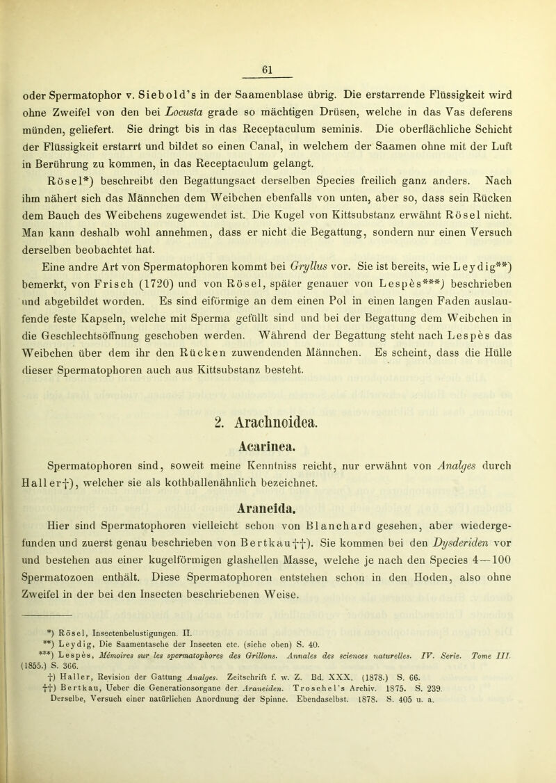 oder Spermatophor v. Siebold’s in der Saamenblase übrig. Die erstarrende Flüssigkeit wird ohne Zweifel von den bei Locusta grade so mächtigen Drüsen, welche in das Vas deferens münden, geliefert. Sie dringt bis in das Receptaculum seminis. Die oberflächliche Schicht der Flüssigkeit erstarrt und bildet so einen Canal, in welchem der Saamen ohne mit der Luft in Berührung zu kommen, in das Receptaculum gelangt. Rösel*) beschreibt den Begattungsact derselben Species freilich ganz anders. Nach ihm nähert sich das Männchen dem Weibchen ebenfalls von unten, aber so, dass sein Rücken dem Bauch des Weibchens zugewendet ist. Die Kugel von Kittsubstanz erwähnt Rösel nicht. Man kann deshalb wohl annehmen, dass er nicht die Begattung, sondern nur einen Versuch derselben beobachtet hat. Eine andre Art von Spermatophoren kommt bei Gryllus vor. Sie ist bereits, wie Leydig'**) bemerkt, von Frisch (1720) und von Rösel, später genauer von Lesp6s***) beschrieben und abgebildet worden. Es sind eiförmige an dem einen Pol in einen langen Faden auslau- fende feste Kapseln, welche mit Sperma gefüllt sind und bei der Begattung dem Weibchen in die Geschlechtsöffnung geschoben werden. Während der Begattung steht nach Lespes das Weibchen über dem ihr den Rücken zuwendenden Männchen. Es scheint, dass die Hülle dieser Spermatophoren auch aus Kittsubstanz besteht. 2. Araclinoidea. Acarinea. Spermatophoren sind, soweit meine Kenntniss reicht, nur erwähnt von Analges durch Hallerf), welcher sie als kothballenähnlich bezeichnet. Araiieida. Hier sind Spermatophoren vielleicht schon von Blanchard gesehen, aber wiederge- funden und zuerst genau beschrieben von Bertkauff). Sie kommen bei den Dysderiden vor und bestehen aus einer kugelförmigen glashellen Masse, welche je nach den Species 4—100 Spermatozoen enthält. Diese Spermatophoren entstehen schon in den Hoden, also ohne Zweifel in der bei den Insecten beschriebenen Weise. *) Rösel, Insectenbelustigungen. II. **) Leydig, Die Saamentasche der Insecten etc. (siehe oben) S. 40. ***) Lespes, Mdmoires sur les spermatophores des Orillons. Annales des Sciences naturelles. IV. Serie. Tome III. (1855.) S. 366. f) Haller, Revision der Gattung Analges. Zeitschrift f. w. Z. Bd, XXX. (1878.) S. 66. •J-j-) Bertkau, lieber die Generationsorgane der Araneiden. Troschel’s Archiv. 1875. S. 239. Derselbe, Versuch einer natürlichen Anordnung der Spinne. Ebendaselbst. 1878. S. 405 u. a.