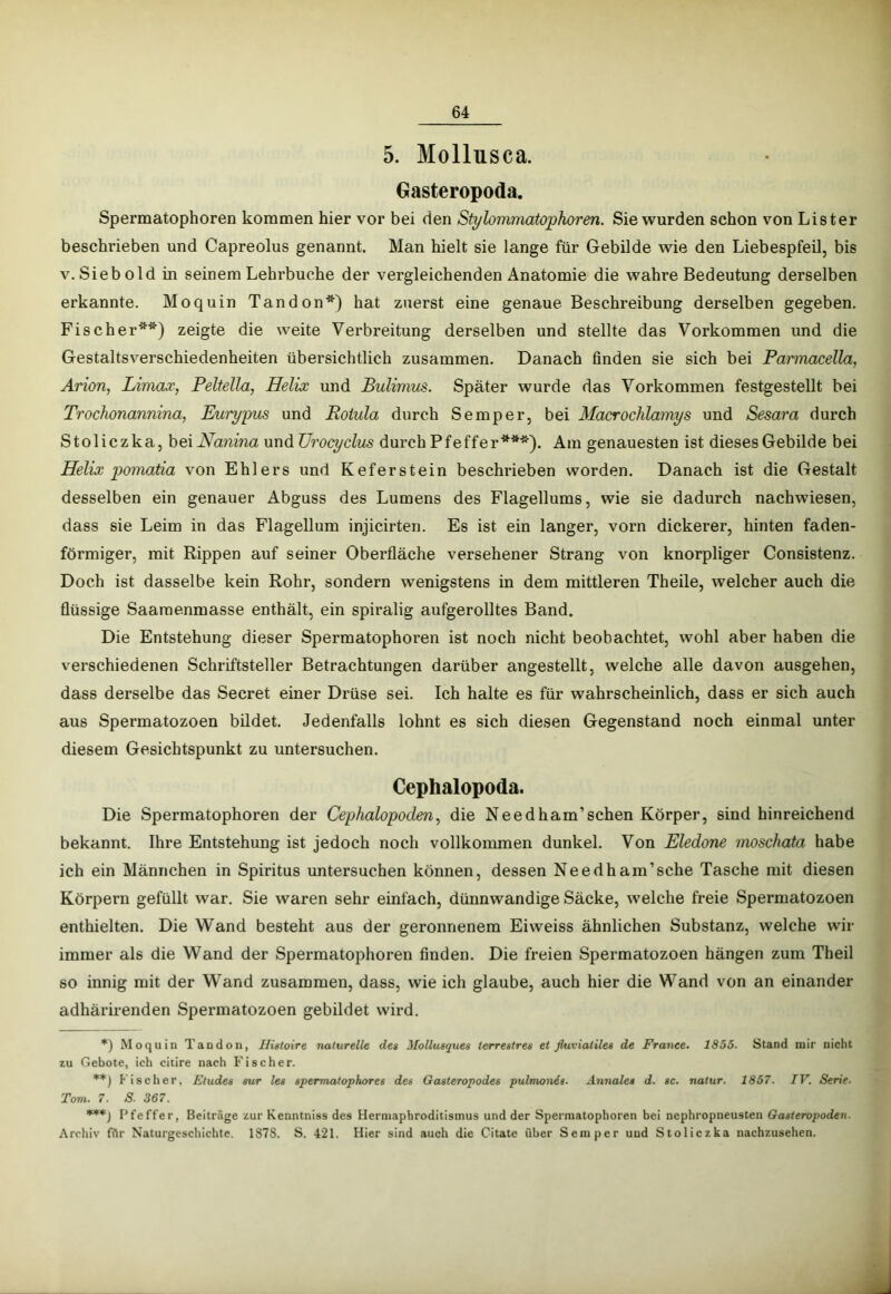 5. Mollusca. Gasteropoda. Spermatophoren kommen hier vor bei den Stylommatophoren. Sie wurden schon von Lister beschrieben und Capreolus genannt. Man hielt sie lange für Gebilde wie den Liebespfeü, bis V. Sieb old in seinem Lehrbuche der vergleichenden Anatomie die wahre Bedeutung derselben erkannte. Moquin Tandon*) hat zuerst eine genaue Beschreibung derselben gegeben. Fischer**) zeigte die weite Verbreitung derselben und stellte das Vorkommen und die Gestaltsverschiedenheiten übersichtlich zusammen. Danach finden sie sich bei Parmacella, Arion, Limaa:, Peltella, Helix und Bulimus. Später wurde das Vorkommen festgestellt bei Trochonannina, Eurypus und Roiula durch Semper, bei Macrochlamys und Sesara durch Stoliczka, hexHanina und ürocyclus durch Pfeffer***). Am genauesten ist dieses Gebilde bei Helix poinatia von Ehlers und Keferstein beschrieben worden. Danach ist die Gestalt desselben ein genauer Abguss des Lumens des Flagellums, wie sie dadurch nachwiesen, dass sie Leim in das Flagellum injicirten. Es ist ein langer, vorn dickerer, hinten faden- förmiger, mit Rippen auf seiner Oberfläche versehener Strang von knorpliger Consistenz. Doch ist dasselbe kein Rohr, sondern wenigstens in dem mittleren Theile, welcher auch die flüssige Saaraenmasse enthält, ein spiralig aufgerolltes Band. Die Entstehung dieser Spermatophoi’en ist noch nicht beobachtet, wohl aber haben die verschiedenen Schriftsteller Betrachtungen darüber angestellt, welche alle davon ausgehen, dass derselbe das Secret einer Drüse sei. Ich halte es für wahrscheinlich, dass er sich auch aus Spermatozoen bildet. Jedenfalls lohnt es sich diesen Gegenstand noch einmal unter diesem Gesichtspunkt zu untersuchen. Cephalopoda. Die Spermatophoren der Cephalopoden, die Needham’schen Körper, sind hinreichend bekannt. Ihre Entstehung ist jedoch noch vollkommen dunkel. Von Eledone inoschata habe ich ein Männchen in Spiritus untersuchen können, dessen Needham’sche Tasche mit diesen Körpern gefüllt war. Sie waren sehr einfach, dünnwandige Säcke, welche freie Spermatozoen enthielten. Die Wand besteht aus der geronnenem Eiweiss ähnlichen Substanz, welche wir immer als die Wand der Spermatophoren finden. Die freien Spermatozoen hängen zum Theil so innig mit der Wand zusammen, dass, wie ich glaube, auch hier die Wand von an einander adhärirenden Spermatozoen gebildet wird. *) Moquin Tandoii, Iligtoire naturelle des Mollusques terrestres et fluvialiles de France. 1855- Stand mir nicht zu Gebote, ich citire nach Fischer. **) Fischer. Eludes sur les spermalophores des Gasleropodes pulmon6s. Annales d. sc. nalur. 1857. TV. Serie. Tom. 7. S. 367. ***) Pfeffer, Beiträge zur Kenntniss des Herniapbroditismus und der Spermatophoren bei nephropneusten Gasteropoden. Archiv fflr Naturgeschichte. 1878. S. 421. Hier sind auch die Citate über Semper und Stoliczka nachzusehen.