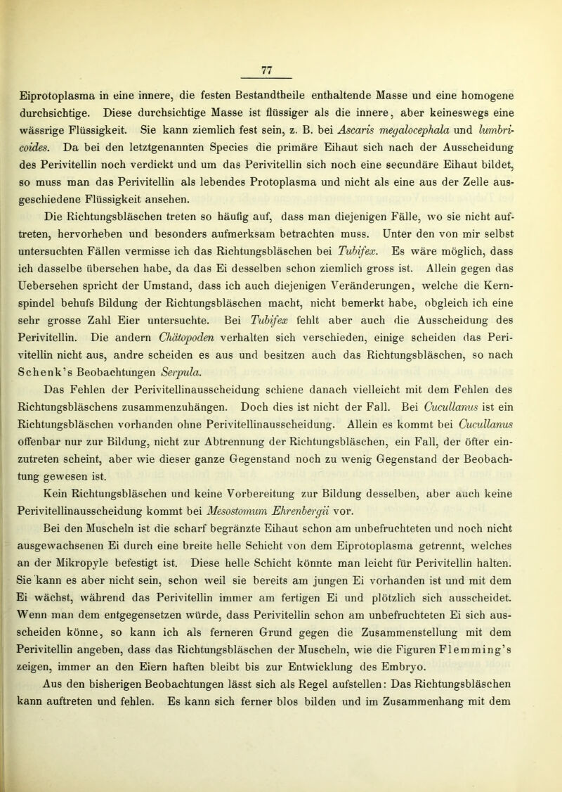 Eiprotoplasraa in eine innere, die festen Bestandtheile enthaltende Masse und eine homogene durchsichtige. Diese durchsichtige Masse ist flüssiger als die innere, aber keineswegs eine wässrige Flüssigkeit. Sie kann ziemlich fest sein, z. B. bei Ascaris megalocephala und lumbri- coides. Da bei den letztgenannten Species die primäre Eihaut sich nach der Ausscheidung des Perivitellin noch verdickt und um das Perivitellin sich noch eine secundäre Eihaut bildet, so muss man das Perivitellin als lebendes Protoplasma und nicht als eine aus der Zelle aus- geschiedene Flüssigkeit ansehen. Die Richtungsbläschen treten so häufig auf, dass man diejenigen Fälle, wo sie nicht auf- treten, hervorheben und besonders aufmerksam betrachten muss. Unter den von mir selbst untersuchten Fällen vermisse ich das Richtungsbläschen bei Tubifex. Es wäre möglich, dass ich dasselbe übersehen habe, da das Ei desselben schon ziemlich gross ist. Allein gegen das Uebersehen spricht der Umstand, dass ich auch diejenigen Veränderungen, welche die Kern- spindel behufs Bildung der Richtungsbläschen macht, nicht bemerkt habe, obgleich ich eine sehr grosse Zahl Eier untersuchte. Bei Tubifex fehlt aber auch die Ausscheidung des Perivitellin. Die andern Chätopoden verhalten sich verschieden, einige scheiden das Peri- vitellin nicht aus, andre scheiden es aus und besitzen auch das Richtungsbläschen, so nach Schenk’s Beobachtungen Serpula. Das Fehlen der Perivitellinausscheidung schiene danach vielleicht mit dem Pehlen des Richtungsbläschens zusammenzuhängen. Doch dies ist nicht der Fall. Bei Cucullanus ist ein Richtungsbläschen vorhanden ohne Perivitellinausscheidung. Allein es kommt bei Cucullanus offenbar nur zur Bildung, nicht zur Abtrennung der Richtungsbläschen, ein Fall, der öfter ein- zutreten scheint, aber wie dieser ganze Gegenstand noch zu wenig Gegenstand der Beobach- tung gewesen ist. Kein Richtungsbläschen und keine Vorbereitung zur Bildung desselben, aber auch keine Perivitellinausscheidung kommt bei Mesostomum Ehrenbergii vor. Bei den Muscheln ist die scharf begränzte Eihaut schon am unbefruchteten und noch nicht ausgewachsenen Ei durch eine breite helle Schicht von dem Eiprotoplasraa getrennt, welches an der Mikropyle befestigt ist. Diese helle Schicht könnte man leicht für Perivitellin halten. Sie kann es aber nicht sein, schon weil sie bereits am jungen Ei vorhanden ist und mit dem Ei wächst, während das Perivitellin immer am fertigen Ei und plötzlich sich ausscheidet. Wenn man dem entgegensetzen würde, dass Perivitellin schon am unbefruchteten Ei sich aus- scheiden könne, so kann ich als ferneren Grund gegen die Zusammenstellung mit dem Perivitellin angeben, dass das Richtungsbläschen der Muscheln, wie die Figuren Flemming’s zeigen, immer an den Eiern haften bleibt bis zur Entwicklung des Embryo. Aus den bisherigen Beobachtungen lässt sich als Regel aufstellen: Das Richtungsbläschen kann auftreten und fehlen. Es kann sich ferner blos bilden und im Zusammenhang mit dem