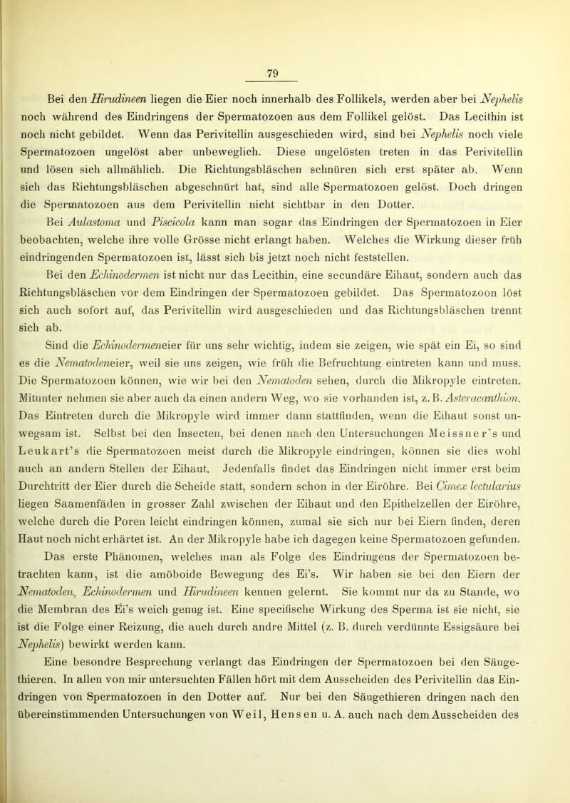 Bei den Hirudineen liegen die Eier noch innerhalb des Follikels, werden aber bei Neplielis noch während des Eindringens der Spermatozoen aus dem Follikel gelöst. Das Lecithin ist noch nicht gebildet. Wenn das Perivitellin ausgeschieden wird, sind bei JSfephelis noch viele Spermatozoen ungelöst aber unbeweglich. Diese ungelösten treten in das Perivitellin und lösen sich allmählich. Die Richtungsbläschen schnüren sich erst später ab. Wenn sich das Richtungsbläschen abgeschnürt hat, sind alle Spermatozoen gelöst. Doch dringen die Spermatozoen aus dem Perivitellin nicht sichtbar in den Dotter. Bei Aulastoma und Piscicola kann man sogar das Eindringen der Spermatozoen in Eier beobachten, welche ihre volle Grösse nicht erlangt haben. Welches die Wirkung dieser früh eindringenden Spermatozoen ist, lässt sich bis jetzt noch nicht feststellen. Bei den Echinodermen ist nicht nur das Lecithin, eine secundäre Eihaut, sondern auch das Richtungsbläschen vor dem Eindringen der Spermatozoen gebildet. Das Spermatozoon löst sich auch sofort auf, das Perivitellin wird ausgeschieden und das Richtungsbläschen trennt sich ab. Sind die Echinode7'me7ieiev für uns sehr wichtig, indem sie zeigen, wie spät ein Ei, so sind es die Neinatodeneier^ weil sie uns zeigen, wie früh die Befruchtung eintreten kann und muss. Die Spermatozoen können, wie wir bei den Ne77iatoden sehen, durch die Mikropyle eintreten. Mitunter nehmen sie aber auch da einen andern Weg, wo sie vorhanden ist, z. B.^stemcanf/won. Das Eintreten durch die Mikropyle wird immer dann stattfinden, wenn die Eihaut sonst un- wegsam ist. Selbst bei den Insecten, bei denen nach den Untersuchungen Meissner’s und Leukart’s die Spermatozoen meist durch die Mikropyle eindringen, können sie dies wohl auch an andern Stellen der Eihaut. Jedenfalls findet das Eindringen nicht immer erst beim Durchtritt der Eier durch die Scheide statt, sondern schon in der Eiröhre. Bei Cimex lectulaidus liegen Saamenfäden in grosser Zahl zwischen der Eihaut und den Epithelzellen der Eiröhre, welche durch die Poren leicht eindringen können, zumal sie sich nur bei Eiern finden, deren Haut noch nicht erhärtet ist. An der Mikropyle habe ich dagegen keine Spermatozoen gefunden. Das erste Phänomen, welches man als Folge des Eindringens der Spermatozoen be- trachten kann, ist die amöboide Bewegung des Ei’s. Wir haben sie bei den Eiern der Nematoden^ Echmode7^men und Hirudmeen kennen gelernt. Sie kommt nur da zu Stande, wo die Membran des Bi’s weich genug ist. Eine specifische Wirkung des Sperma ist sie nicht, sie ist die Folge einer Reizung, die auch durch andre Mittel (z. B. durch verdünnte Essigsäure bei Nephelis) bewirkt werden kann. Eine besondre Besprechung verlangt das Eindringen der Spermatozoen bei den Säuge- thieren. In allen von mir untersuchten Fällen hört mit dem Ausscheiden des Perivitellin das Ein- dringen von Spermatozoen in den Dotter auf. Nur bei den Säugethieren dringen nach den übereinstimmenden Untersuchungen von Weil, Hens en u. A. auch nach dem Ausscheiden des