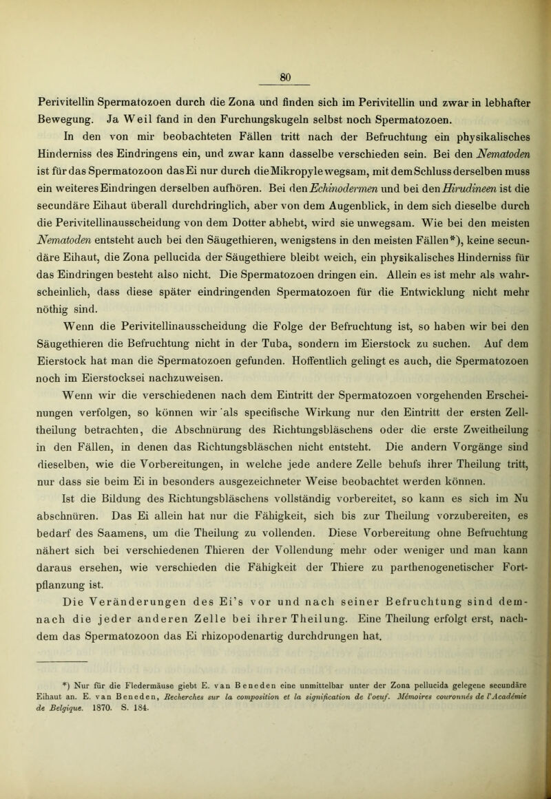 Perivitellin Spermatozoen durch die Zona und finden sich im Perivitellin und zwar in lebhafter Bewegung. Ja Weil fand in den Furchungskugeln selbst noch Spermatozoen. In den von mir beobachteten Fällen tritt nach der Befruchtung ein physikalisches Hinderniss des Eindringens ein, und zwar kann dasselbe verschieden sein. Bei den Nematoden ist für das Spermatozoon das Ei nur durch dieMikropylewegsam, mit dem Schluss derselben muss ein weiteres Eindringen derselben aufhören. Bei denEchinodermen und bei diQnHirudineen ist die secundäre Eihaut überall durchdringlich, aber von dem Augenblick, in dem sich dieselbe durch die PeriVitellinausscheidung von dem Dotter abhebt, wird sie unwegsam. Wie bei den meisten Nematoden entsteht auch bei den Säugethieren, wenigstens in den meisten Fällen*), keine secun- däre Eihaut, die Zona pellucida der Säugethiere bleibt weich, ein physikalisches Hinderniss für das Eindringen besteht also nicht. Die Spermatozoen dringen ein. Allein es ist mehr als wahr- scheinlich, dass diese später eindringenden Spermatozoen für die Entwicklung nicht mehr nöthig sind. Wenn die Perivitellinausscheidung die Folge der Befruchtung ist, so haben wir bei den Säugethieren die Befruchtung nicht in der Tuba, sondern im Eierstock zu suchen. Auf dem Eierstock hat man die Spermatozoen gefunden. Hoffentlich gelingt es auch, die Spermatozoen noch im Eierstocksei nachzuweisen. Wenn wir die verschiedenen nach dem Eintritt der Spermatozoen vorgehenden Erschei- nungen verfolgen, so können wir als specifische Wirkung nur den Eintritt der ersten Zell- theilung betrachten, die Abschnürung des Richtungsbläschens oder die erste Zweitheilung in den Fällen, in denen das Richtungsbläschen nicht entsteht. Die andern Vorgänge sind dieselben, wie die Vorbereitungen, in welche jede andere Zelle behufs ihrer Theilung tritt, nur dass sie beim Ei in besonders ausgezeichneter Weise beobachtet werden können. Ist die Bildung des Richtungsbläschens vollständig vorbereitet, so kann es sich im Nu abschnüren. Das Ei allein hat nur die Fähigkeit, sich bis zur Theilung vorzubereiten, es bedarf des Saarnens, um die Theilung zu vollenden. Diese Vorbereitung ohne Befruchtung nähert sich bei verschiedenen Thieren der Vollendung mehr oder weniger und man kann daraus ersehen, wie verschieden die Fähigkeit der Thiere zu parthenogenetischer Fort- pflanzung ist. Die Veränderungen des Ei’s vor und nach seiner Befruchtung sind dem- nach die jeder anderen Zelle bei ihrer Theilung. Eine Theilung erfolgt erst, nach- dem das Spermatozoon das Ei rhizopodenartig durchdrungen hat. Nur für die Fledermäuse giebt E. van Beneden eine unmittelbar unter der Zona pellucida gelegene secundäre Eihaut an. E. van Beneden, Becherches sur la composition et la signification de l'oeuf. Mimoires couronnis de VAcad6mie de Beigigue. 1870. S. 184.