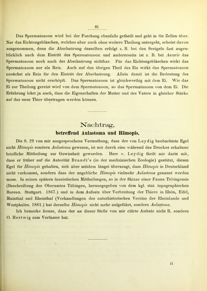 Das Spermatozoon wird bei der Furchung ebenfalls getheilt und geht in die Zellen über. Nur das Richtungsbläschen, welches aber auch ohne weitere Theilung untergeht, scheint davon ausgenommen, denn die Abschnürung desselben erfolgt z. B. bei den Seeigeln fast augen- blicklich nach dem Eintritt des Spermatozoon und andererseits ist z. B. bei Ascaris das Spermatozoon noch nach der Abschnürung sichtbar. Für das Richtungsbläschen wirkt das Spermatozoon nur als Reiz. Auch auf den übrigen Theil des Eis wirkt das Spermatozoon zunächst als Reiz für den Eintritt der Abschnürung. Allein damit ist die Bedeutung des Spermatozoon nicht erschöpft. Das Spermatozoon ist gleichwerthig mit dem Ei. Wie das Ei zur Theilung gereizt wird von dem Spermatozoon, so das Spermatozoon von dem Ei. Die Erfahrung lehrt ja auch, dass die Eigenschaften der Mutter und des Vaters in gleicher Stärke auf das neue Thier übertragen werden können. Nachtrag-, betreffend Aulastoma und Häraopis. Die S. 29 von mir ausgesprochene Vermuthung, dass der von Leydig beobachtete Egel nicht Hämopis sondern Aulastoma gewesen, ist mir durch eine während des Druckes erhaltene briefliche Mittheilung zur Gewissheit geworden. Herr v. Leydig theilt mir darin mit, dass er früher auf die Autorität Brandt’s (in der medizinischen Zoologie) gestützt, diesen Egel für Hämopis gehalten, sich aber seitdem längst überzeugt, dass Hämopis in Deutschland nicht vorkommt, sondern dass der angebliche Hämopis vielmehr Aulastoma genannt werden muss. In seinen spätem faunistischen Mittheilungen, so in der Skizze einer Fauna Tübingensis (Beschreibung des Oberamtes Tübingen, herausgegeben von dem kgl. stat. topographischen Bureau. Stuttgart. 1867.) und in dem Aufsatz über Verbreitung der Thiere in Rhön, Eifel, Mainthal und Rheinthal (Verhandlungen des naturhistorischen Vereins der Rheinlande und Westphalen. 1881.) hat derselbe Hämopis nicht mehr aufgeführt, sondern Aulastoma. Ich bemerke ferner, dass der an dieser Stelle von mir citirte Aufsatz nicht R. sondern 0. Hertwig zum Verfasser hat. 11