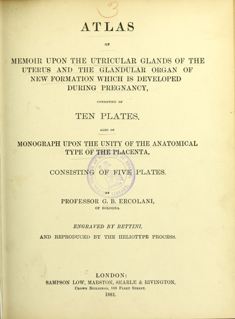 ATLAS OP MEMOIR UPON raE UTRICULAR GLANDS OF THE UTERUS ANdAhE GLANDULAR ORGAN OP NEW FORMATION WHICH IS DEVELOPED DURING PREGNANCY, CONSISTING OF TEN PLATES. ALSO OF MONOGRAPH UPON THE UNITY OF THE ANATOMICAL TYPE OF THE PLACENTA, CONSISTING OP FIVE PLATES. BY PROFESSOR G. B. ERCOLANI, OF BOLOGNA. ENGRA VED BY BETTINI, AND REPRODUCED BY THE HELIOTTPE PROCESS. LONDON: SAMPSON LOW, MARSTON, SEARLE & RIVINGTON, Crown Buildings, 188 Fleet Street. 1881.