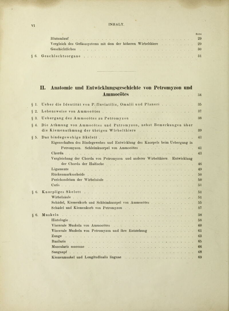 Seite Blutumlauf 29 Vergleich des Gefässsystems mit dem der höheren Wirbelthiere 29 Geschichtliches 30 § 6. Geschlechtsorgane 31 H. Anatomie und Entwicklungsgeschichte von Petromyzon und Ammocötes 34 § 1. Ueber die Identität von P. fluviatilis, Omalii und Planeri 35 § 2. Lebensweise von Ammocötes 31 §3. Uebergang des Ammocötes zu Petromyzon 38 § 4. Die Athmung von Ammocötes und Petromyzon, nebst Bemerkungen über die Kiemenathmung der übrigen Wirbelthiere 39 § 5. Das bindegewebige Skelett 41 Eigenschaften des Bindegewebes und Entwicklung des Knorpels beim Uebergang in Petromyzon. Schleimknorpel von Ammocötes 41 Chorda 43 Vergleichung der Chorda von Petromyzon und anderer Wirbelthiere. Entwicklung der Chorda der Haifische 46 Ligamente 49 Rückenmarksscheide 50 Perichondrium der Wirbelsäule 50 Cutis 51 § 6. Knorpliges Skelett ... 51 Wirbelsäule * . 51 Schädel, Kiemenkorb und Schleimknorpel von Ammocötes 55 Schädel und Kiemenkorb von Petromyzon 57 § 6. Muskeln >. 58 Histologie 58 Viscerale Muskeln von Ammocötes 60 Viscerale Muskeln von Petromyzon und ihre Entstehung 61 Zunge 63 Basilaris 65 Muscularis mucosae 66 Saugnapf 68 Kiemenmuskel und Longitudinalis linguae 69