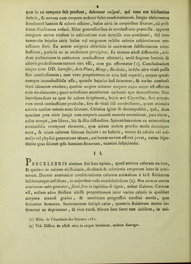 quae in eo tempore fefe produnt, debentur oxlgtnl, qui tunc eas fubflantias tieferit, & novam cum corpore ardenti fubit combinationem. Itaque obfervamus limultanea luminis & caloris aftione , bafim aeris in corporibus fixatam , ad prif- tlnam fluidltatem reduci, Hifce generalioribus de combuftione praemlffis, apparet integrum aerem vitalem In calcinatione cum metallis non combinari, fed tan- tummodo hujufce aeris bafim vel oxigenem relitio calorico calcinatlonem me- tallicam fleri. Ea autem oxigenis abforbrlo iu coetscarum fubftantiarum com- buftione , perinde ac in oxidatlonc percipitur. Ea tantum adeft differentia , aci- dum carbonicum In carbonum combuftione obtineri; unde fequitur luminis caloris prcdudionem tantam non efle, cum gas efformatur ^ i). Concludeadum itaque cum DD. Lavoijier, de la Place, Monge, Benhokt, in folo aere vitali poffe fieri combuftionem ; eam vero proprietatem in ejus bafi reperiri; corpus quod- cumque incombuftlbile efle, quando hujufce bafi faturatur, & ruifus combuf^ tioni idoneum evadere, quoties oxigene orbatur corpore cujus major eft affinitas cum eo elemento ; quod reduftione metallorum carbonis ope demonftratur. Nec incertiora fiunt ea quae de calore fcripferunt, hujus aevi Chymiftae, five corpo- rum mera combuftione produflo, five de vitali illa combuftione, quam animalis caloris caufam omnes nunc falutant. Chimlca igitur fit decompofitio , qua , dum quaedam pars aeris jungit cum corporis accenfi,materie connubium , pars altera , calor nempe , jam libera , hic 6c illic diffunditur. Spirantibusautem ex animantibus combuftilia erumpunt elementa, quae aerem eodem prorfus modo decompo- nunt, & etiam calorem liberum faciunt : en habetis, veram de caloris vel ani- malis vel phyfici generatione ideam, cui lucem novam afferre juvat, varias hipo- ihefes quas fibimet ipfis homines finxerunt, examini fubjiclendo. I I. P ERCELEBRIS nimium fuit heee opinio , quod attritus calorem excitet, &: quidem in ratione elafticitatis, denfitaris & celeritatis corporum inter fe attri- torum. Docent anatomicae confiderationes calorem animalium a fola fluidorum lolidorumque collifione , in majoribus vafis non fobolefcere (2). l^on enim ex attritu arteriarum calor generatur , ficuti fons in lapidibus & lignis , aiebat Galenus. Certum eft, nullam adeo ftriflam adeffe proportionem inter varios caloris in quolibet corpore accenfi gradus , & menfuram progrefllvi inteftini motus, quo feriuntur humores. Incrementum fufeipit calor , quamvis fluidorum motus in- firmetur ac deprimatur , & vice verla. Mirum fane foret tam debilem, in ani- (1) Mcm. de rAcademic des Scieaces 1781. (xj Vid. Differt, de effeit. acris in corpus humanum, anftorc Sauva^es,