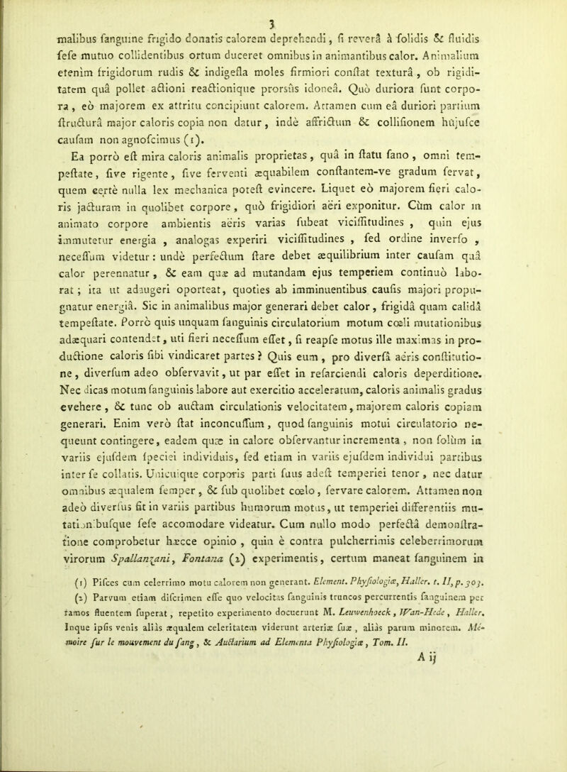 malibus fangume frigido donatis calorem deprehendi, li reverS ^ folldis ^ fluidis fefe mutuo collidentibus ortum duceret omnibus in animantibus calor. Animalium etenim frigidorum rudis &c indigefla moles firmiori confiat textura , ob rigidi- tatem qua pollet a£lioni reaftionique prorsus Idonea. Quo duriora funt corpo- ra , eo majorem ex attritu concipiunt calorem. Attamen cum ea duriori panium ftrudlura major caloris copia non datur, inde afFridum & collifionem hujufce caufam non agnofcimus (i). Ea porro eft mira caloris animalis proprietas, qua in fiatu fano , omni tem- peftate, five rigente , five ferventi aequabilem conftantem-ve gradum fervat, quem certe nulla lex mechanica poreft evincere. Liquet eo majorem fieri calo- ris jaduram in quolibet corpore, quo frigidiori aeri exponitur. Cum calor m animato corpore ambientis aeris varias fubeat vicifiitudines , quin ejus immutetur energia , analogas experiri vicifiitudines , fed ordine inverfo , neceflum videtur: unde perfedum fiare debet aequilibrium inter caufam qua calor perennatur, & eam qu« ad mutandam ejus temperiem continuo labo- rat; ita ut adaugeri oporteat, quoties ab imminuentibus caufis majori propu- gnatur energia. Sic in animalibus major generari debet calor, frigida quam calidi tempeftate. Porre quis unquam fangulnis circulatorium motum coeli mutationibus adaequari contendet, uti fieri necefTum effet, fi reapfe motus ille maximas in pro- dudione caloris fibi vindicaret partes ? Quis eum , pro diverfi aeris conftirutio- ne, dlverfum adeo obfervavit, ut par efiet in refarciendi caloris deperditione. Nec dicas motum fangulnis labore aut exercitio acceleratum, caloris animalis gradus evehere, &C tunc ob audiam circulationis velocitatem, majorem caloris copiam generari. Enim vero fiat inconcufTum, quod fangulnis motui circulatorio ne- queunt contingere, eadem qu;s in calore obfervantur incrementa , non folum in variis ejufdem Ipeciel individuis, fed etiam in variis ejufdem individui partibus inter fe collails. Unicuique corporis parti fuus adefi temperiei tenor, nec datur omnibus aequalem femper , & fub quolibet coelo, fervare calorem. Attamen non adeo diverlus fit in variis partibus humorum motus, ut temperiei difierentiis mu- tatljnibufque fefe accomodare videatur. Cum nullo modo perfedla demonfira- tione comprobetur h^cce opinio , quin e contra pulcherrimis celeberrimorum virorum Spallanianiy Fontana (x) experimentis, certum maneat fangulnem in (i) Pifces cuiTi celerrimo motu calorem non generant. Elcment. Phyfiologia^ Halkr. t. ll,p.^oj. (i) Parvum etiam diferimen effe quo velocitas fanguinis truncos percurrentis fangulnem per ramos fluentem fuperat, repetito experimento docuerunt M. Leuwenhoeck, Wan-Phde, Hnller, Inque ipfis venis alias arqualcm celeritatem viderunt arterijc fux , alids parum minorem. MU moire fur Ic rnoavement du fang, Sc AuHarium ad EUirunta Phyfiolofix, Tom. IL Aij