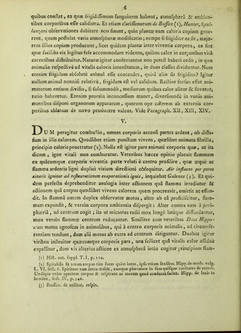 quibus conflat, ea quae frlgldilTinnim fangulnem habent, atmofphera ambien- tibus corporibus effe calidiora. Et etiam clariflimorum di Buffhn (i), Hunttr^Spal- lari{ani obfervationes dubitare non flnunt, quin plantas eam caloris copiam gene- rent, quam poftulat varia atmorpherae modificatio; nempe fi frigidior ea fit, majo- rem illius copiam producunt, licet quidem plantae inter viventia corpora, ea fint quae facilius eis legibus fefe accommodare vldentu, quibus calor in corporibus vita carentibus diftribuitur. Naturae igitur confentaneus non potefl haberi ordo , in quo animalia refpeflivead vitalis caloris intenfitatem , in duas claffes dividuntur. Num , etenim frigidum abfolute animal efie contendes, quod alio fit frigidius? Igitur nullum animal nonnlfi relative, frigidum efl vel calidum. Retlior forfan efiet ani- matorum entium dlvlfio, fi folummodo , mediorum quibus calor alitur & fovetur, ratio haberetur. Etenim prorsiis inconcuflTum maner, diverfimode in variis ani- mantibus dlfponl organorum apparatum, quorum ope calorem ab externis cor- poribus ablatum de novo producere valent. Vide Paragraph. XII, XIII, XIV. V. D U M peragitur combuflio, omnes corporis accenfi partes ardent, ob dlflii- fum in illis calorem. Quodlibet etiam punflum vivens, quaelibet animata fibrilla, principio caloris penetratur (i). Nulla eft igitur pars animati corporis quae, ut ita dicam , igne vitali non comburatur. Veteribus haecce opinio placuit flammam ex quacumque corporis viventis parte veluti e centro profilire , quae aeque ac flamma ardentis ligni duplici virium dlreftloni obfequitur. j4'ir injluens per poros cineris ignitur ad refleturationem evaporationis ignis ^ inqulebat Galenus (j). Et qui- dem perfeffa deprehenditur analogia inter aftionem qua flamma irradiatur Sc aftlonem qua corpus quodlibet vivens calorem quem procreavit, emittit ac effun- dit. In flamma autem duplex obfervatur motus, alter ab ea proficifeitur, flam- mam expandit, & versus corpora ambientia difpergit: Alter contra eam perl- phaeria , ad centrum cogit ; ita ut micantes radii mox longe lateque diffundantur, mox versus flammae centrum reducantur. Similiter cum veteribus Ducc Hippo- crate motus agnofeas in animalibus, qui a centro corporis animalis, ad circumfe- rentiam tendunt, dum alii motus ab extra ad centrum diriguntur. Duabus igitur viribus inflrultur quaecumque corporis pars , una fcllicet quS vitalis calor aflidue expellitur , dum vis alterius aflione ex atmofphera intiis cogitur principium flam- (i) Hift. nat. fuppl. T. I, p. 114. (1) Spirabile fit totum corpus tam foras quam intro , ipfis etiam fenfibus. Hipp.de morb. vulg. L. VI, feft. 6. Spiritum tum intro tralrit, cumque plurimum in fuasquifquc cavitates de carnib. Undique enim apertum corpus & relpirans ac motum quod conducat faciet. Hipp. de locis io homine, fc£t. IV, p. 346. (}) Bralfav. de militat, refpir.