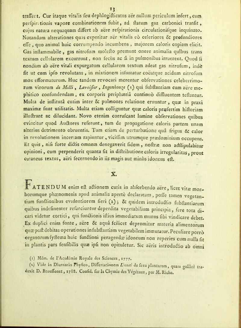 tfalTert. Cur itaque viralis feu dephlogifticatus aer nullum periculum infert, cum perfpir.tlonis vapore combinationem fubit, ad flatum gaz carbonici tranfit, cujus natura nequaquam differt ab aere refpirationis circulationifque Inquinato. Notandam alterationes quas experitur aer vitalis eo celeriores profundiores effe j quo animal huic corrumpendo incumbens , majorem caloris copiam elicit. Gas inflammabile , gas nitrofum moleflo premunt onere animalia quibus trans textum cellularem excurrunt, non feciis ac fi in pulmonibus irruerent. Quod fi nondiim ab aere vitali expurgatum cellularem textum adeat gas nitrofum, inde fit ut cum Ipfo revolutans , in mixtionem infumatur coeatque acidum nitrofum mox efformaturum. Huc tandem revocari merentur obfervationes celeberrimo- rum virorum de Milii ^ Lavoijier, Ingenhoii^e (i) qui fubflantiam cum aere me- phitico confundendam , ex corporis periphsria continuo diffluentem teflantur. Multa de inflituta cutlm inter & pvilmones relatione eruuntur , quae in praxi maximae funt utilitatis. Multa etiam colliguntur quae caloris praefertim hlfloriam illuflrant ac dilucidant. Novo etenim corrufcant lumine obfervationes quibus evincitur quod Auftores referunt, tum de propagatione caloris partem unam alterius detrimento obruentis. Tum etiam de perturbatione qua frigus & calor in revolutionem incertam rapiuntur, vlcifflm. urrumque prsdominium occupans. Et quis , nifi forte didis omnem denegaverit fidem , noflrs non adfllpulabitiir opinioni, cum perpenderit quanta fu in diftributionecaloris irregularitas, prout cutaneus textus, aeri fecernendo in iis magis aut miniis idoneus eft. X. FATENDU M enim efl adlonem cutis in abforbendo aere, licet vitae mor- borumque phaenomenis apud animalia aperte declaratam , pofTe tamen vegetan- tium fundionibus evidentiorem fieri (z) ; U quidem introdudio fubfiantiarum quibus indefinenter refarciuntiir deperdita vegetabilium principia, fere rota di- cari videtur cortici, qui fundionis Ifllus immediatum munus fibi vindicare debet. Ex duplici enim fonte , aere & aqua fcilicet depromitur materia alimentorum quae poft debitas operationes in fubflantlam vegetabilem immutatur. Peculiare porro organorum fyftema huic fundioni peragendae idoneum non reperies cum nulla fit in plantis pars fenfibilis quK ipfi non opituletur. Sic aeris introdudio ab omni (i) Mem. de TAcademie Royale des Sciences , 1777. (1) Vide in Diurnario Phyfico, Differtationem Lhmcei de fexu plantaiura, quam gallic^ tra- duxit D. Brouffonet, 1788. Confid. furia Chymie des V^etaux, p.-ir M. Riche.