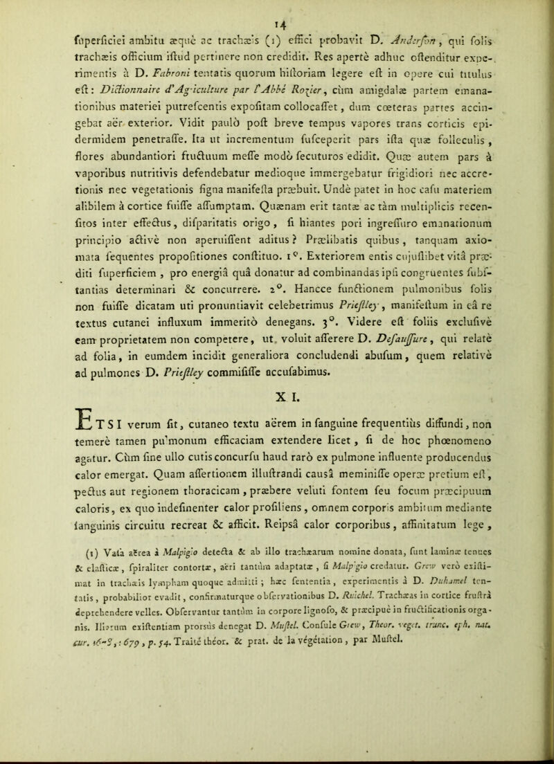 fnperficiei ambita sqiie ac tracheis (i) effici probavit D, Audcrjhn ^ qui folls trachaeis officium iftiid pertinere non credidit. Res aperte adhuc cftenditur exne-. rimentis a D. Fabroni tematis quorum hilloriam legere efl: in opere cui titulus eft : DiHionnairc d'Ag-iculture par CAbbs Rorper ^ cum amigdalae partem emana- tionibus materiei putrefeentis expofitam collocaffet, dum coeteras partes accin- gebat aer exterior. Vidit paulo poft breve tempus vapores trans corticis epi- dermidem penetraffe. Ita ut incrementum fufeeperit pars ifta qu^ folleculis , flores abundantiori ftuftuum mefle modo fecuturos edidit. Qute autem pars a vaporibus nutritlvls defendebatur medioque immergebatur frigidiori nec accre- tionis nec vegetationis figna manlfefta preebuit. Unde patet in hoc cafu materiem alibilem a cortice fiilfle alTumptam. Quaenam erit tantae actam nuiltipUcls recen- fitos inter efleclus, difparitatis origo, fi hiantes porl ingrefliiro emanationum principio acHve non aperulfient aditus ? Prtelibatis quibus, tanquam axio- mata fequentes propofitiones conftltuo. i^. Exteriorem entis cujuflibet vita prae- diti fuperficiem , pro energia qua donatur ad combinandas ipli congruentes fubf- tantias determinari & concurrere. 2°. Hancce funftionem pulmonibus folis non fuilTe dicatam uti pronuntiavit celeberrimus PrieJUey, manifellum in ea re textus cutanei influxum immerito denegans. 3®. Videre eft foliis exclufive eam proprietatem non competere, ut. voluit afferere D. Defaujfun , qui relate ad folia, In eumdem incidit generaliora concludendi abufum, quem relative ad pulmones D. PritfiUy commififlc Qccufabimus. X I. Etsi verum fit, cutaneo textu aerem in fanguine frequentius diffundi, non temere tamen pivmonum efficaciam extendere licet, fi de hoc phoenomeno agatur. Chm fine ullo cutis concurfii haud raro ex pulmone influente producendus calor emergat. Quam aflertionem illiiftrandl causa meminifle operx pretium efl, pedus aut regionem thoracicam, praebere veluti fontem feu focum prxcipuiim caloris, ex quo indefinenter calor profiliens , omnem corporis amblium mediante languinis circuitu recreat & afficit. Relpsa calor corporibus, affinitatum lege , (1) Vala aSrea a Malp’igio detcfta & ab illo trachiarum no»nine donata, fiint laminx temics & clafticx, fpiraliter contortx, aeri tantiim adaplatx , (i credatur. Gre-,v vero exifti- niat in traclixis Ivinpbam quoque adir.itti ; hxc fententia, experimentis a D. Dulumel ten- tatis, probabilior evadit, confinnaturque obfervationibus D. Ruichd. Trachxas in cortice fru.'lra deprehendere velles. Obfervantur tantum in corpore lignofo, & prxeipue in fruditicationis orga- nis. Iliarum exiftentiam prorsus denegat D. Mufltl. Confule G/eM», Theor. yeget. nunc, tph, nuu ;4.Trailethcor. & prat. de la vegetation , par Muftcl.