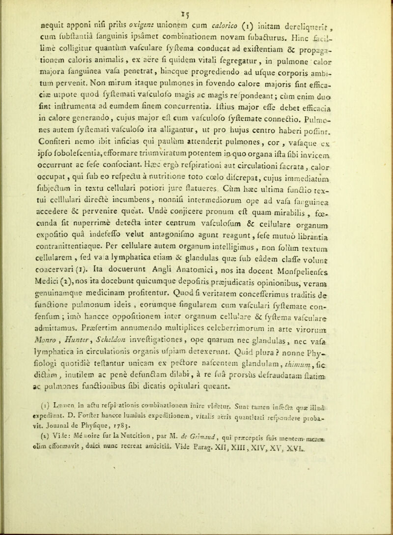 nequit apponi nifi priiis unionem cum calorico (i) initam dereliquerit, cum (ubfiantia ianguinis ipsamet combinationem novam fiiba^urus. Plinc iiicii- lime colligitur quantum vafculare fyftema conducat ad exiftentiam & propaga- tionem caloris animalis , ex aere fi quidem vitali fegregatur, in pulmone calor majora fanguinea vafa penetrat, hlncque progrediendo ad ufque corporis ambi- tum pervenit. Non mirum Itaque pulmones in fovendo calore majoris fint effica- ciae utpote quod fyftemati vafculofo magis ac magis re pondeant; ciim enim duo fmt indrumenta ad eumdem finem concurrentia. Ifiius major efie debet efficacia in calore generando, cujus major ell eum vafculofo fyftemate connedio. Pulmo- nes autem fydemati vafculofo ita alligantur, ut pro hujus centro haberi poffinf. Confiteri nemo ibit Inficias qui paulum attenderit pulmones, cor , vafaque ex jpfo fobolefcentia,cfformare triumviratum potentem ir>quo organa ifta fibi invicem occurrunt ac fefe confociant. K^e-c ergb refpiratloni aut circulationi facrata, calor occupat, qui fub eo refpedu a nutritlone toto coelo difcrepat, cujus immediatum fubjedum in textu cellulari potiori jure fiatueres, Cum haec ultima funcilo tex- tui celllulari direde incumbens, nonnifi intermediorum ope ad vafa fanguinea accedere 8c pervenire queat. Unde conjicere pronum efi: quam mirabilis , fce- cunda fit nuperrime deteda inter centrum vafculofum & cellulare organum expofitio qua indefeflb velut antagonifmo agunt reagunt, fefe mutuo librantia contranittentiaque. Per cellulare autem organum intelliglmus, non foliim textum cellularem , fed va'a lymphatica etiam & glandulas quae fub eadem claffe volunt coacervari (I). Ita docuerunt Angli Anatomici, nos ita docent Mcnfpelienfes Medici (i), nos ita docebunt quicumque depofiris prsjudicatis opinionibus, verai» genulnamque medicinam profitentur. Quod fi veritatem conceffierimus traditis de fundlone pulmonum ideis , eorumque fingularem cum vafculari fyfieraate con- fenfum ; imo hancce oppofitionem inter organum cellulare & fyfiema vafculare admittamus. Prcefertim annunaendo multiplices celeberrimorum in arte viroriun Monro , Hunur ^ Schddon invefilgationes, ope qnarum nec glandulas, nec vafa- lymphatica in circulationis organis ufpiam. detexerunt. Quid plura } nonne Phy~ fiologi quotidie tefiantur unicam ex pedore nalcentem glandulam,, fic didarn , inutilem ac pene defundam dilabi, ^ re fua- prorsiis defraudatam flatina ac pulmones fundionibus fibi dicatis opitulari queant» (i) Lu;iien in aftu rerprationis combinationem inire vldctnr. Sunt tamen inieiba qua iila«i expediunt. D. Forfter bancce luminis expeditionem, vitalis aeris quantitati reipondere proba- vit. Joiunal de Pliyfique, 1783. (i) Vide: uoire fur la Nuteition , par J\I. dc GAm.iud, qui prxeeptis fuis mentem, meam ohm efformavit, duici nunc recreat amicitia. Vide Parag. XII, XIII, XIV, XV, XVL.