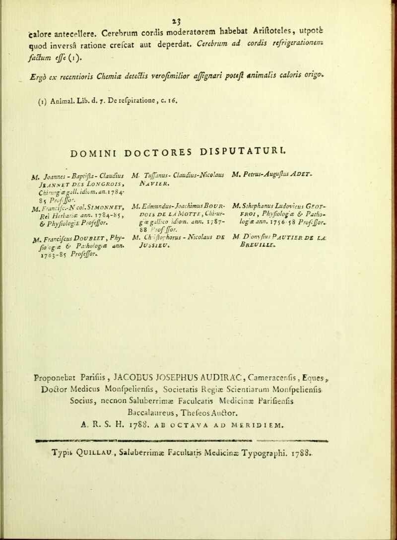 calore antecellere. Cerebrum cordis moderatorem habebat Ariftoteles, utpot^ quod inversa ratione creicat aut deperdat. Cerebrum ad cordis refngerationen^ faUum ejfe (i). Ergb ex recentioris Chemia deteUis verojimilior ajjignari pottfi animalis caloris origa* (i) Animal. Lib. d. 7. De refpiratione, c. 1 DOMINI DOCTORES DISPUTATURI» M- Joannss - Baptljlz - Claudius JiASSlT D£S LoSGROIS , Ckinrg legjlL idum, an.i-ji 4- 8s Pr^fijo-. M. Francijc.-NcoLSimositet, Rei Herhancc ann. 1784-85, 6> PhyfiologiEP:ofeJJor. JVf» Francifcus DousLET, Phy- fio cg a 6* Pa hologtce ann. 1783-85 Profeffor.. M- Tujfanus - Claudius-Nicolaus A'A VIER. AI. Edmiindus-JoachimusBouR- DOIS DE LA MoTte, Chi-ur- gcegilbco id’:Om. ann. 1787- S8 r^wf Jfor. AI. Ch 'iftorhorus - Nicolaus de JUsSlEl/. M, Petrus~AuguJlus Adet> M. Sthepkanus Ludovicus Geof~ FROj, PhyJlolog& & Patho- log x. ann, 1756 58 Prof£or. AI D'on\pusPAVTIERDE r a Brei/iile^ Proponebat Parifiis , JACOBUS JOSEPHUS AUDIRAC. Cameracenfis, Eques , DoBor Medicus Monfpelienris, Societatis Regiae Scientiarum Monrpelienfis Socius, necnon Saluberrima Faculcatis Medicinae Parifienlis Baccalaureus, TheCeos Auftor. A. R. S. H. 17S8. AB OCTAVA AD MERIDIEM. Typis Quillau , Saluberrima Facultatis Mcdicinie Typographi. 1788.-