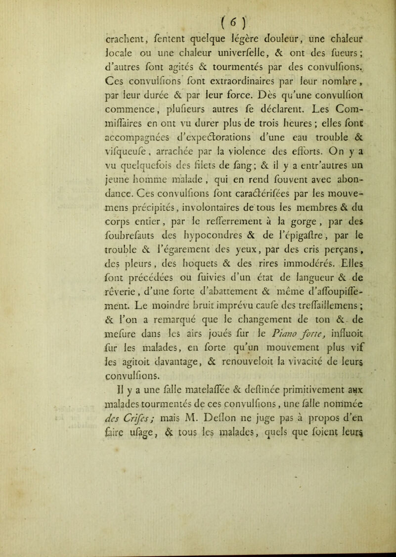 crachent, fentcnt quelque légère Jouleur, une chaleur locale ou une chaleur univerfelle, & ont des fueurs ; d’autres font agités ôl tourmentés par des convulfions. Ces convulfions font extraordinaires par leur nombre, par leur durée & par leur force. Dès qu’une convulfion commence, plufieurs autres fe déclarent. Les Corn- milTaires en ont vu durer plus de trois heures ; elles font accompagnées d’expeélorations d’une eau trouble & vifqueufe, arrachée par la violence des efforts. On y a vu quelquefois des blets de fang; <5e il y a entr’autres un jeune homme malade , qui en rend fou vent avec abon- dance. Ces convulfions font caraélérifées par les mouve- mens précipités, involontaires de tous les membres & du corps entier, par le refferrement à la gorge , par des foubrefauts des hypocondres & de l’épigaftre, par le trouble & l’égarement des yeux, par des cris perçans, des pleurs, des hoquets & des rires immodérés. Elles font précédées ou fuivies d’un état de langueur Sl de rêverie, d’une forte d’abattement & meme d’affoupifîè- ment. Le moindre bruit imprévu caufe des treffaillemens ; & l’on a remarqué que le changement de ton &- de mefure dans les airs joués fur le P/ar?û forte, infïuoit fur les malades, en forte qu’un mouvement plus vif les agitoit davantage, & renouveloit la vivacité de leurs convulfions. Il y a une falle matelaffée & defhnée primitivement aux malades tourmentés de ces convulfions, une falle nommée des Crifes; mais M. Defîon ne juge pas à propos d’en faire ufage, & tous les malades, quels que foient leur^