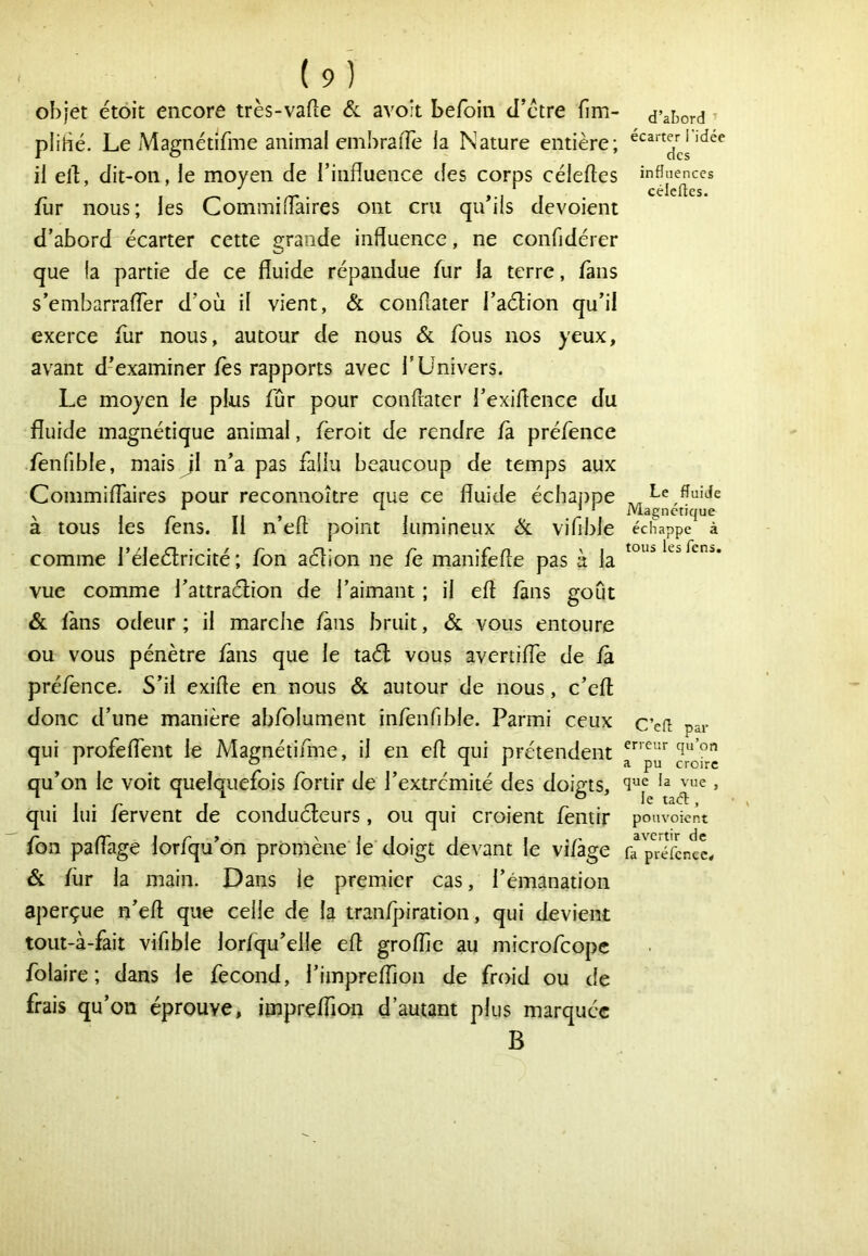 objet étoit encore très-vafte & avoit befoiii d’ctre fim- plihé. Le Magnétifme animai emhraiTe la Nature entière; il ell, dit-on, le moyen de l’influence des corps céleftes fur nous; les Commiflaires ont cru qu’ils dévoient d’abord écarter cette grande influence, ne confidérer que la partie de ce fluide répandue fur la terre, fans s’embarrafler d’où il vient, & conflater l’aétion qu’il exerce fur nous, autour de nous Sl fous nos yeux, avant d’examiner fès rapports avec T Univers. Le moyen le plus fur pour conflater l’exiflence du fluide magnétique animal, feroit de rendre fà préfence fenfible, mais Jl n’a pas fallu beaucoup de temps aux Commiflaires pour reconnoître que ce fluide échappe à tous les fens. Il n’eft point lumineux Sl vifible comme l’éleélricité; fon aélion ne fe manifefle pas à la vue comme l’attraélion de l’aimant ; il eft fans goût & làns odeur ; il marche fans bruit, & vous entoure ou vous pénètre fans que le taél vous avertiflè de fà préfence. S’il exifle en nous & autour de nous, c’efl; donc d’une manière abfolument infenfible. Parmi ceux qui profelTent le Magnétifme, il en efl qui prétendent qu’on le voit quelquefois fortir de l’extrémité des doigts, qui lui fervent de conduéteurs, ou qui croient fentir fbn paflage lorfqu’on promène le doigt devant le vifàge & fur la main. Dans le premier cas, l’émanation aperçue n’efl que celle de la tranfpiration, qui devient tout-à-fait vifible lorfqu’elle efl groffie au microfcopc folaire ; dans le fécond, l’impreflion de froid ou de frais qu’on éprouve, impreffion d’autant plus marquée B d’abord ’ écarter l’idée des influences célefles. Le fluide Magnétique échappe à tous les fens. C’efl par erreur qu’on a pu croire que la vue , le taefl , pouvoient avertir de fa préfence*