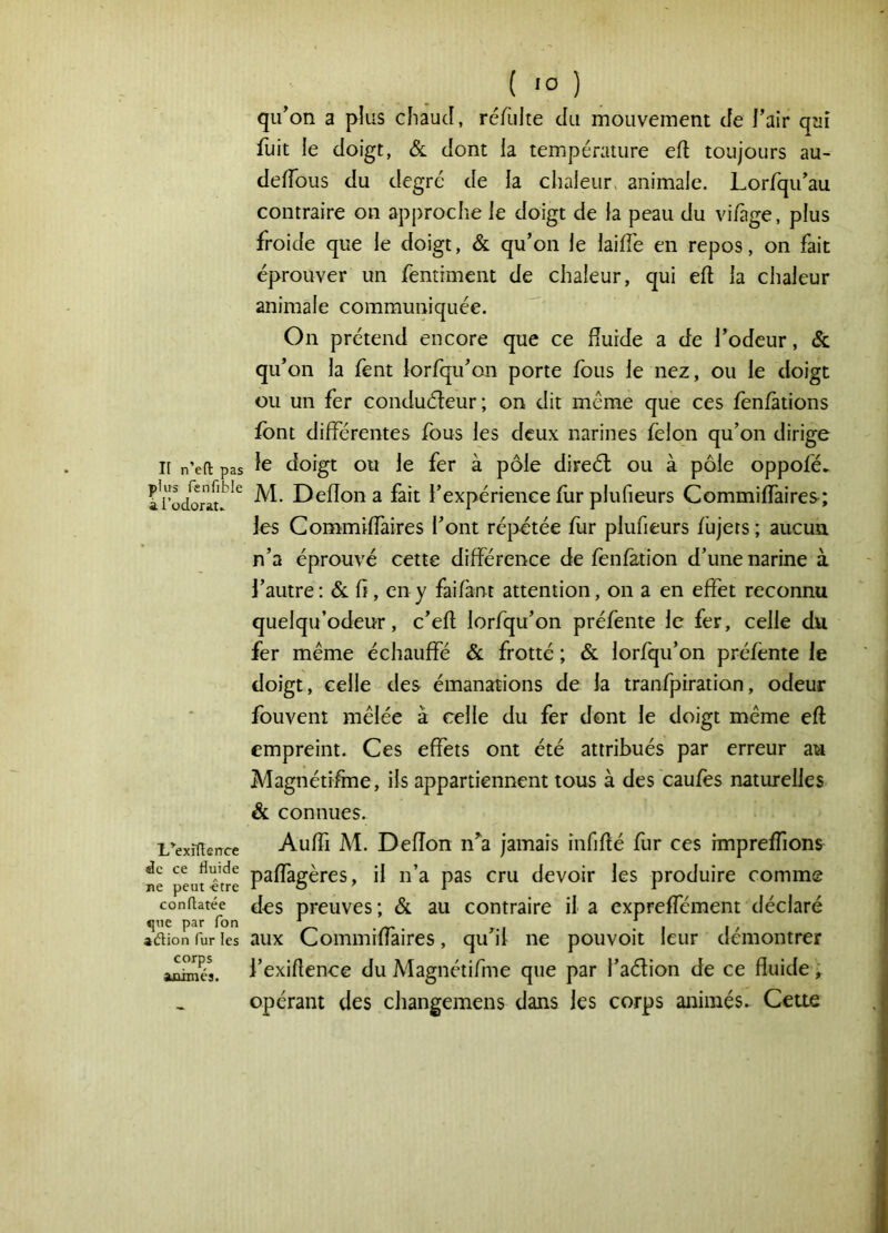 Il n’eft pas plus fenfible à Todorat» L^exîflerrce de ce fluide ne peut -être conflatée que par Ton adion fur les corps aoimés. qu'on a plus chaud, réfulte du mouvement de l’air qui fuit le doigt, & dont la température eft toujours au- delTous du degré de la chaleur^ animale. Lorfqu’au contraire on approche le doigt de la peau du vi/àge, plus froide que le doigt, & qu’on le laide en repos, on fait éprouver un fentiment de chaleur, qui eft la chaleur animale communiquée. On prétend encore que ce fîurde a de l’odeur, & qu’on la fent lorfqu’on porte fous le nez, ou le doigt ou un fer conduéteur; on dit meme que ces fènfàtions font différentes fous les deux narines félon qu’on dirige le doigt ou le fer à pôle direél ou à pôle oppofé* M. Deflon a fait l’expérience flir plufieurs Commiffaires; les Commiffaires l’ont réj3étée fur plufieurs füjers ; aucun n’a éprouvé cette différence de fenfation d’une narine à l’autre ; h, en y faifant attention, on a en effet reconnu quelqu’odeur, c’efl lorfqu’on préfente le fer, celle du fer même échauffé & frotté ; & lorfqu’on préfènte le doigt, celle des émanations de la tranfpiration, odeur fouvent mêlée à celle du fer dont le doigt même eft empreint. Ces effets ont été attribués par erreur au Magnétifine, ils appartiennent tous à des caufes naturelles & connues. Auffi M. Deflon n^a jamais infiflé fur ces impreffions paffagères, il n’a pas cru devoir les produire comme des preuves; & au contraire il a expreffément déclaré aux Commiffaires, qu’il ne pouvoir leur démontrer l’exiflence du Magnétifme que par l’aélion de ce fluide ; opérant des changemens dans les corps animés. Cette