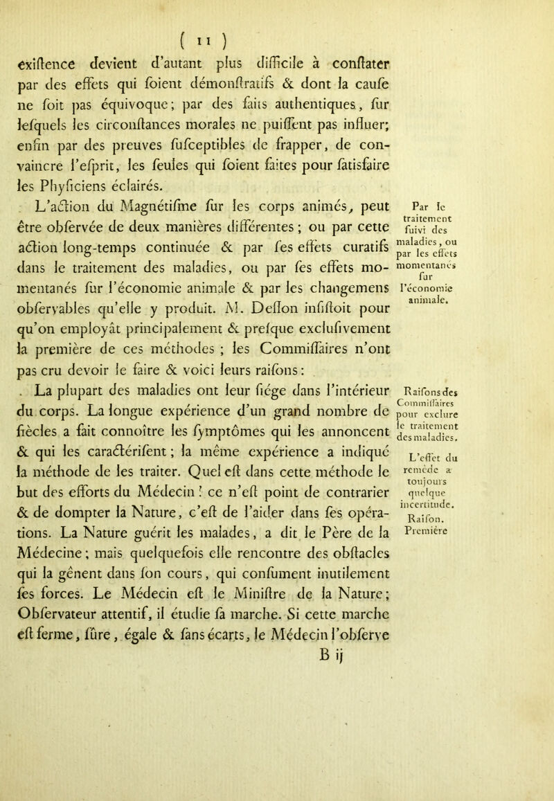 (  ) exigence devient d’autant plus difficile à conflater par des effets qui foient démondratifs & dont la caufè ne foit pas équivoque; par des faits authentiques, fur lefquels les circoiiftances morales ne puiffeut pas influer; enfin par des preuves fufceptibles de frapper, de con- vaincre l’efprit, les feules qui foient faites pour fàtisfaire les Phyficiens éclairés. L’aélioii du Magnétifme fur les corps animés^ peut être obfervée de deux manières différentes ; ou par cette aélion long-temps continuée <5c par fes eflèts curatifs dans le traitement des maladies, ou par fes effets mo- mentanés fur l’économie aniiuale & par les changemens obfervables qu’elle y produit. M. Deflon infilloit pour qu’on employât principalement 6c prefque exclufivement k première de ces méthodes ; les Commiffaires n’ont pas cru devoir le faire 6c voici leurs raifons : . La plupart des maladies ont leur fiége dans l’intérieur du corps. La longue expérience d’un grand nombre de flècles a fait connoître les /ymptômes qui les annoncent 6c qui les caraélérifent ; la même expérience a indique la méthode de les traiter. Quelefl: dans cette méthode le but des efforts du Médecin I ce n’efl point de contrarier 6c de dompter la Nature, c’efl de l’aider dans fes opéra- tions. La Nature guérit les malades, a dit le Père de la Médecine ; mais quelquefois elle rencontre des obftacles qui la gênent dans Ion cours, qui confument inutilement fès forces. Le Médecin efl; le Miniflre de la Nature; Obfervateur attentif, il étudie fà marche. Si cette marche efl ferme, fûre, égale 6c fans écarts, le Médecin l’ob/èrve Bij Par le traitement fuivi des maladies, ou par les effets momentanés far l’économie animale. Raifons des Commilîàircs pour exclure le traitement des maladies. L’effet du remède a toujours quelque incertiuide. Raifon. Première