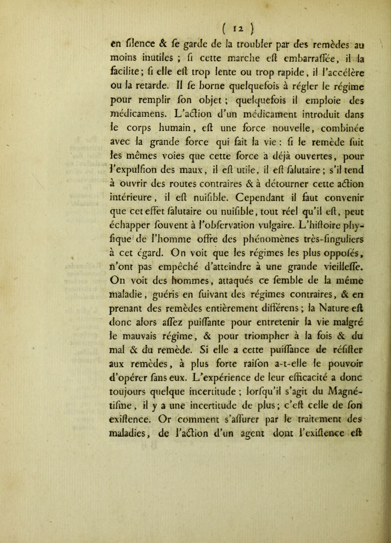 ( ) en filence & fe garde de la troubler par des remèdes au moins inutiles ; fi cette marche cft cmbarrafîee, il la facilite; fi elle ell trop lente ou trop rapide, il l’accélère ou la retarde. Il fe borne quelquefois à régler le régime pour remplir fon objet ; quelquefois il emploie des médicamens. L’adion d’un médicament introduit dans le corps humain, eft une force nouvelle, combinée avec la grande force qui fait la vie : fi le remède fuit les mêmes voies que cette force a déjà ouvertes, pour l’expulfion des maux, il eft utile, il eft falutaire; s’il tend à ouvrir des routes contraires & à détourner cette aélion intérieure, il eft nuifihle. Cependant il faut convenir que cet effet fàlutaire ou nuifible, tout réel qu’il eft, peut échapper Ibuvent à l’ohfervation vulgaire. L’hiftoire phy- fique de l’homme offre des phénomènes très-finguliers à cet égard. On voit que les régimes les plus oppofés, ïi’ont pas empêché d’atteindre à une grande vieillelfe. On voit des hommes, attaqués ce femble de la même maladie, guéris en fuivant des régimes contraires, & en prenant des remèdes entièrement difterens ; la Nature eft tlonc alors alfez puilfante pour entretenir la vie malgré le mauvais régime, & pour triompher à la fois & du mal & du remède. Si elle a cette puiftance de réfifter aux remèdes, à plus forte raifon a-t-elle le pouvoir d’opérer fans eux. L’expérience de leur efficacité a donc toujours quelque incertitude ; lorfqu’il s’agit du Magné- tifme, il y a une incertitude de plus ; c’eft celle de fbn exiftence. Or comment s’afturer par 1e traitement des maladies, de l’aétion d’un agent dont i’exiftence eft