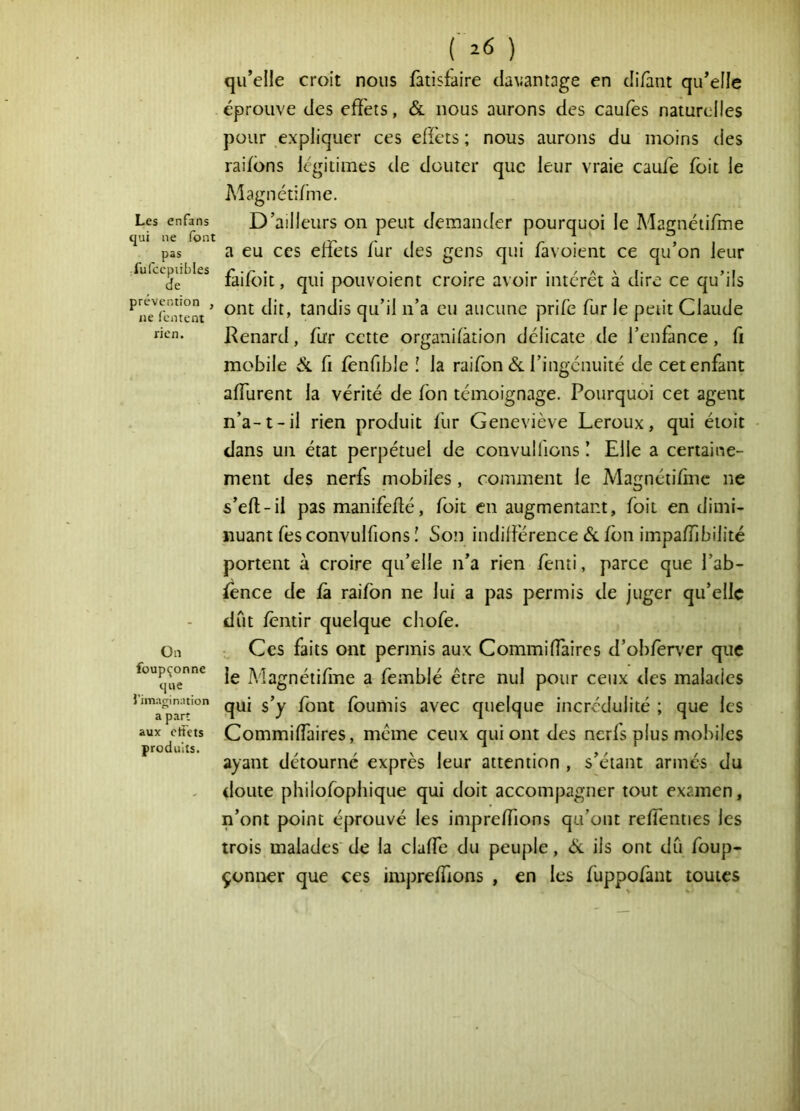 Les enfans qui ne font pas ;fufccpnbles de prévention , ne fcntent rien. Ün füupçonne que l’imagination a part aux ctfets produits. ( z6 ) qu’elle croit nous iàtisfaire davantage en di/ânt qu’elle éprouve des effets, & nous aurons des caufes naturelles pour expliquer ces effets ; nous aurons du moins des raifdns légitimes de douter que leur vraie caufe foit le Magnétifme. D’ailleurs on peut demander pourquoi le Magnéiifme a eu ces effets fur des gens qui favoient ce qu’on leur faifoit, qui pouvoient croire avoir intérêt à dire ce qu’ils ont dit, tandis qu’il n’a eu aucune prife fur le petit Claude Kenard, fur cette organifàtion délicate de l’enfance, fi mobile Si fi fènfible ! la raifon éc l’ingénuité de cet enfant affurent la vérité de fon témoignage. Pourquoi cet agent n’a-1-il rien produit fur Geneviève Leroux, qui étoit dans un état perpétuel de convulfions ! Elle a certaine- ment des nerfs mobiles, comment le Magnétifinc ne s’eft-il pas manifeflé, foit en augmentant, foit en dimi- nuant fes convulfions î Son indifférence Si fon impaiïibilité portent à croire qu’elle n’a rien fenti, parce que l’ab- ience de fà raifon ne lui a pas permis de juger qu’elle dût féntir quelque chofe. Ces faits ont permis aux Commiffaires d’ob/er\’er que le Magnétifinc a femblé être nul pour ceux des malades qui s’y font fournis avec quelque incrédulité ; que les Commiffaires, même ceux qui ont des ncrls plus mobiles ayant détourné exprès leur attention , s’étant armés du doute philofophique qui doit accompagner tout examen, n’ont point éprouvé les impreffions qu’ont reffenties les trois malades' de la claffe du peuple, Si ils ont dû foup- çonner que ces impreffions , en les fuppofànt toutes t