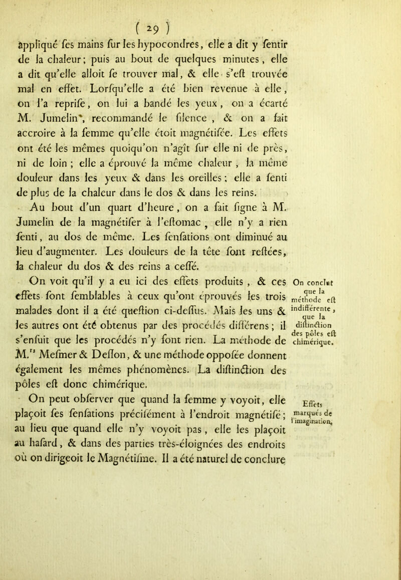 ( ^9 ) appliqué Tes mains flir les hypocondres, elle a dit y fentîr de la chaleur; puis au bout de quelques minutes, elle a dit qu’elle alloit fe trouver mal, & elie-s’eft trouvée mal en effet. Lorfqu’elle a été bien revenue à elle, on l’a reprile, on lui a bandé les yeux , on a écarté M. Jumelin', recommandé le filcnce , & on a fait accroire à la femme qu’elle étoit magnctifce. Les effets ont été les memes quoiqu’on n’agît fur elle ni de près, ni de loin ; elle a éprouvé la meme chaleur , la même douleur dans les yeux & dans les oreilles ; elle a femi déplus de la chaleur dans le dos 6l dans les reins. - Au bout d’un quart d’heure, on a fait figne à M. Jumelin de la magnétifer à l’eftomac ^ elle n’y a rien fènti, au dos de même. Les fcnfations ont diminué au lieu d’augmenter. Les douleurs de la tête font reliées, la chaleur du dos & des reins a ceffe. On voit qu’il y a eu ici des effets produits , & ces effets font femblables à ceux qu’ont éprouvés les trois malades dont il a été queflion ci-deffiis. jMais les uns 6l les autres ont été obtenus par des procédés diff'crens ; il s’enfuit que les procédés n’y font rien. La méthode de Mefmer & Deffon, & une méthode oppofée donnent également les mêmes phénomènes. La diltinélion des pôles ell donc chimérique. - On peut obferver que quand la femme y voyoit, elle plaçoit fes fenfations précifément à l’endroit magnétifé; au lieu que quand elle n’y voyoit pas, elle les plaçoit au hafard, & dans des parties très-éloignées des endroits où on dirigeoit le Magnétifme. Il a été naturel de conclure On conclat que la méthode ell indifférente , que la diltinélion des pôles ell chimérique. Effets marqués de l’imaginaticn.