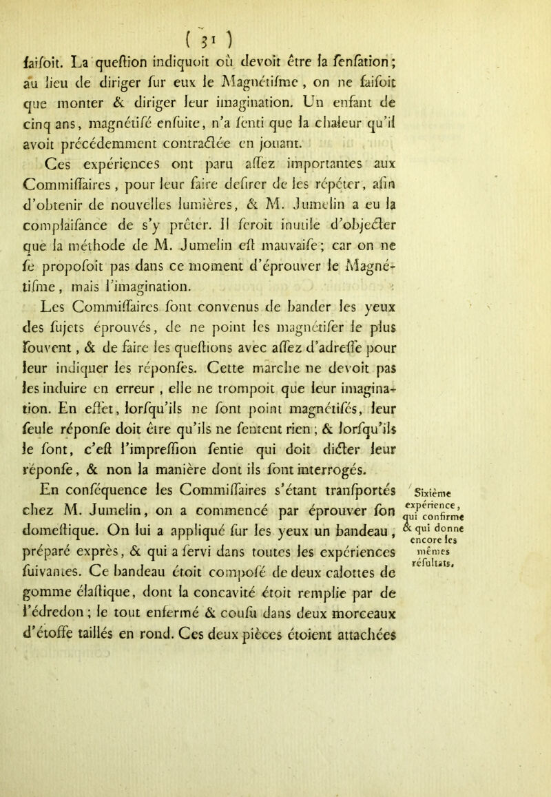 ( 5' 1 faifoît. La queftîon indiquoit ou devoir être ia fcnfâtion; au lieu de diriger fur eux le Magnétifme , on ne faifoit que monter 6l diriger leur imagination. Un enfant de cinq ans, magnétifê enfuite, n’a fenti que la chaleur qu’il avoir précédemment contradlée en jouant. Ces expériences ont paru affez importantes aux Commiffaires , pour leur faire defirer de les répéter, afin d’obtenir de nouvelles lumières, Ôl M. Jumelin a eu la complaifance de s’y prêter. Il feroit inutile d’objedler que la méthode de M. Jumelin eft mauvaife; car on ne fe propofoit pas dans ce moment d’éprouver le Magné- tifme , mais l’imagination. • Les Commi.daires font convenus de bander les yeux des fujets éprouvés, de ne point les magnétifer le plus fouvent, & de faire les queftions avec aflez d’adrelTe pour leur indiquer les réponfès. Cette marche ne de voit pas les induire en erreur , elle ne trompoit que leur imagina^ tion. En efièt, lorfqu’ils ne font point magnétifés, leur feule réponfe doit être qu’ils ne fentent rien ; & lorfqu’ils le font, c’eft l’imprelTion fentie qui doit diéter leur réponfe, & non la manière dont ils font interrogés. En conféquence les Commiffaires s’étant tranfportés Sixième chez M. Jumelin, on a commencé par éprouver fon qufcoXme domellique. On lui a appliqué fur les yeux un bandeau, ^ ^ ) 1 1 J encore les préparé exprès, 6c qui a fèrvi dans toutes les expériences mêmes fuivantes. Ce l)andeau étoit compofé de deux calottes de gomme éladique, dont ia concavité étoit remplie par de l’édredon ; le tout enfermé 6c coufu dans deux morceaux d’étoffe taillés en rond. Ces deux pièces éioient attachées