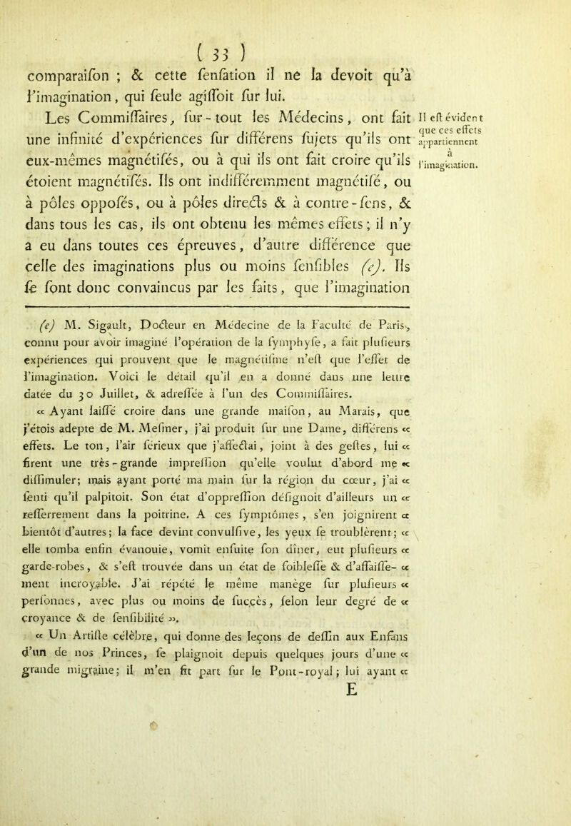 comparai/bn ; & cette fenfàtîoii il ne la devoit qu’à l’imagination, qui feule agilToit fur lui. Les Commiffaires^ fur-tout les Médecins, ont fait n eft évident duç cfïcis une infinité d’expériences fur différens fu/ets qu’ils ont appartiennent eux-mêmes magnétifés, ou à qui ils ont fait croire qu’ils l’hnagbaiion. étoient magnétifés. Ils ont indifféremment magnétifë, ou à pôles oppoles, ou à pôles direéls & à contre-fens, Sl dans tous les cas, ils ont obtenu les mêmes eflets ; il n’y a eu dans toutes ces épreuves, d’autre différence que celle des imaginations plus ou moins fenfibles (^ej. Ils lê font donc convaincus par les faits, que l’imagination fej M. Sigault, Do<5teur en Médecine de la f’aculté de Paris-, connu pour avoir imaginé l’opération de la fymphyfe, a fait plufieurs expériences qui prouvent que le inagnétilme n’ell; que l’efTet de l’imagination. Voici le détail qu’il .en a donné dans une letiic datée du 30 Juillet, & adrefîée à l’un des Commilîaires. «Ayant laifle croire dans une grande maifon, au Marais, que j’étois adepte de M. Mefmer, j’ai produit fur une Dame, différens « effets. Le ton, l’air férieux que j’afledai, joint à des geftes, lui « firent une très-grande impreiîlon qu’elle voultit d’abord me «c difllmuler; inais ayant porté ma main fur la région du cœur, j’ai « fenti qu’il palpitoit. Son état d’opprelîion défignoit d’ailleurs un « relîèrrement dans la poitrine. A ces fympiômes, s’en joignirent cc bientôt d’autres; la face devint convulfive, les yeux fe troublèrent; « elle tomba enfin évanouie, vomit enfuite fon dîner, eut plufieurs « garde-robes, & s’eft trouvée dans un état de foiblelîe &. d’affaiffe- « ment incroyabî-e. J’ai répété le même manège fur plufieurs « perlbnnes, avec plus ou moins de fuccès, félon leur degré de <x croyance & de fenfibilité jj. « Un Artifie célèbre, qui donne des leçons de defljn aux Enfàns d’un de nos Princes, fe plaignoit depuis quelques jours d’une « grande migraine; il m’en fit part fur le Pont-royal; lui ayant E cc