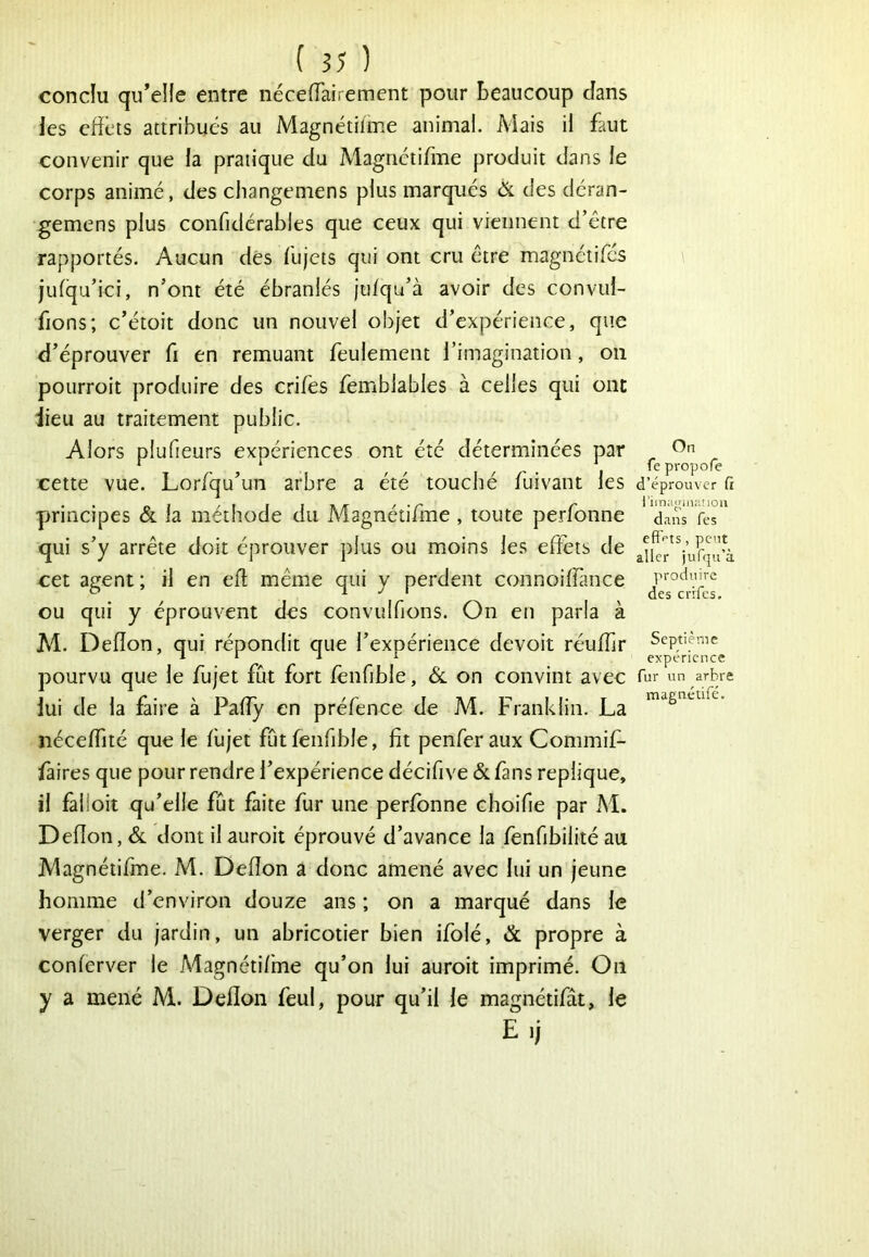 conclu qu’elie entre néceiïairement pour beaucoup dans les cfîèis attribués au Magnétitme animal. Mais il faut convenir que la pratique du Magrictifme produit dans le corps animé, des cliangemens plus marqués ôl des déran- gemens plus confidérables que ceux qui viennent d’être rapportés. Aucun dés lu jets qui ont cru être magnétifes jufqu’ici, n’ont été ébranlés jtdqu’à avoir des convui- fions; c’étoit donc un nouvel objet d’expérience, que d’éprouver fi en remuant feulement l’imagination, on pourroit produire des crifes femblables à celles qui ont iieu au traitement public. Alors plufieurs expériences ont été déterminées par cette vue. Lorfqu’un arbre a été touché fuivant les principes & la méthode du Magnétifme , toute perfonne qui s’y arrête doit éprouver plus ou moins les effets de cet agent ; il en efl même qui y perdent connoiffsnce ou qui y éprouvent des convulfions. On en parla à M. Defîon, qui répondit que l’expérience devoit réulfir pourvu que le fujet fut fort fenfible, 6l on convint avec lui de la faire à Pafly en préfence de M. Franklin. La néceffité que le flijet fût fenfd:)le, fit penferaux Commif- fàires que pour rendre l’expérience décifive & fans répliqué, il falloir qu’elle fût faite fur une perfonne choifie par M. Defîon, Sl dont ilauroit éprouvé d’avance la fenfibîlité au Magnétifme. M. Defîon a donc amené avec lui un jeune homme d’environ douze ans ; on a marqué dans le verger du jardin, un abricotier bien ifolé, & propre à conferver le Magnétifme qu’on lui auroit imprimé. On y a mené M. Defîon feul, pour qu’il le magnétifât, le E.j On fe propole d’éprouver fi rim;i«in:Uioii dans fes eftf'ts, peut aller jufipi’à produire des crifes. Septième expérience fur un arbre magnétifé.