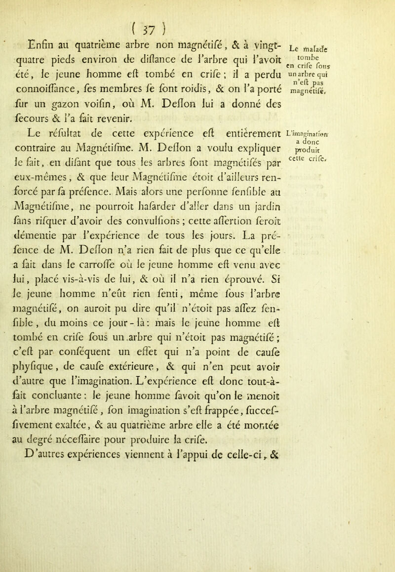 Enfin au quatrième arbre non magnétifé, & à vingt- quatre pieds environ de difîance de l’arbre qui i’avoit été, le jeune homme eft tombé en crife ; il a perdu connoifiànce, les membres fè font roidis, & on Ta porté fur un g^azon voifin, où M. Deflon lui a donné des fecoLirs ÔL Fa fait revenir. Le réfultat de cette expérience efi entièrement contraire au Magnétifine. M. Deflon a voulu expliquer le fait, en difant que tous les arbres font magnéîifés par eux-mémes, & que leur MagnéiiflTie étoit d’ailleurs ren- forcé par fà préfence. Mais alors une perfonne fenfible au Magnétifme, ne pourroit hafarder d’aller dans un jardin fans rifquer d’avoir des convulfions ; cette aflertion ferort démentie par l’expérience de tous les jours. La pré- fence de M. Deflon n’a rien fait de plus que ce qu’elle a fait dans le carrofle où le jeune homme eft venu avec lui, placé vis-à-vis de lui, & où il n’a rien éprouvé. Si le jeune homme n’eût rien fenti, même fous l’arbre magnétifé, on auroit pu dire qu’il n’étoit pas aflez fen- fible , du moins ce jour - là ; mais le jeune homme efl tombé en crife fous un .arbre qui n’étoit pas magnétifé ; c’eft par conféquent un effet qui n’a point de caufo pliyfique, de caufe extérieure, & qui n’en peut avoir d’autre que l’imagination. L’expérience eft donc tout-à- fait concluante : le jeune homme favoit qu’on le menoit à l’arbre magnétifé , fon imagination s’eft frappée, fuccef- fivement exaltée, & au quatrième arbre elle a été montée au degré néceflaire pour produire la crife. D’autres expériences viennent à l’appui de celle-ci Le malacîe tombe en crife fous un arbre qui n’efc pas magnétifé. L’imagination' a donc pi'oduit cette crife.